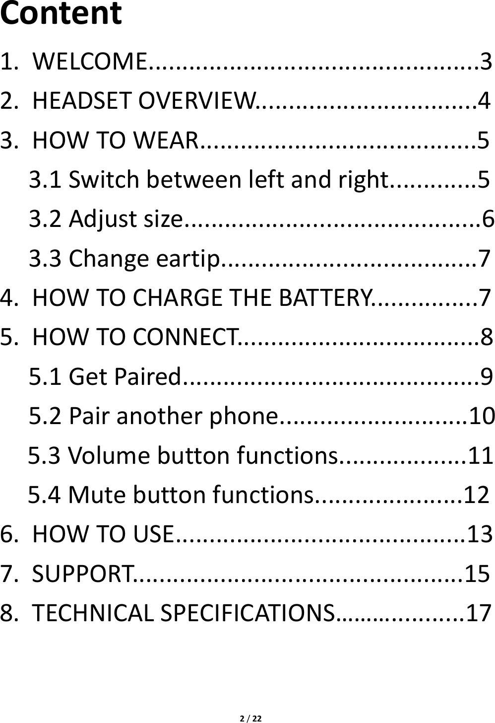 2/22Content1.WELCOME.................................................32.HEADSETOVERVIEW.................................43.HOWTOWEAR.........................................53.1Switchbetweenleftandright.............53.2Adjustsize............................................63.3Changeeartip......................................74.HOWTOCHARGETHEBATTERY................75.HOWTOCONNECT....................................85.1GetPaired............................................95.2Pairanotherphone............................105.3Volumebuttonfunctions...................115.4Mutebuttonfunctions......................126.HOWTOUSE...........................................137.SUPPORT.................................................158.TECHNICALSPECIFICATIONS………...........17