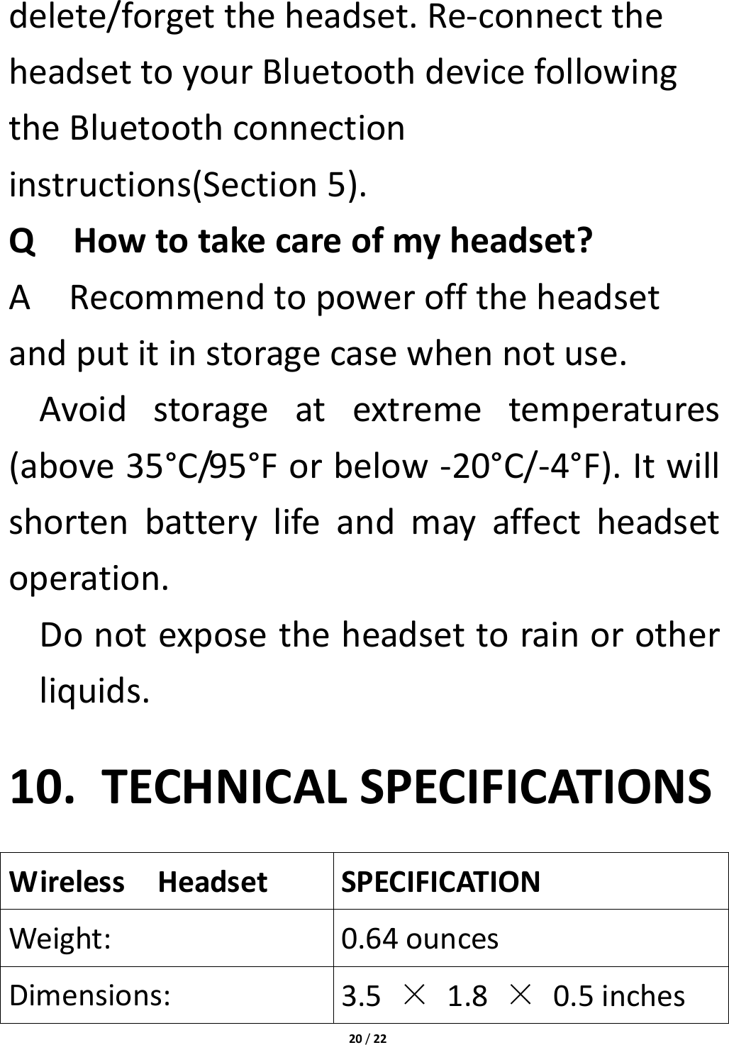 20/22delete/forgettheheadset.Re‐connecttheheadsettoyourBluetoothdevicefollowingtheBluetoothconnectioninstructions(Section5).QHowtotakecareofmyheadset?ARecommendtopowerofftheheadsetandputitinstoragecasewhennotuse.Avoidstorageatextremetemperatures(above35°C/95°Forbelow‐20°C/‐4°F).Itwillshortenbatterylifeandmayaffectheadsetoperation.Donotexposetheheadsettorainorotherliquids.10. TECHNICALSPECIFICATIONSWirelessHeadsetSPECIFICATIONWeight:0.64ouncesDimensions:3.5×1.8×0.5inches