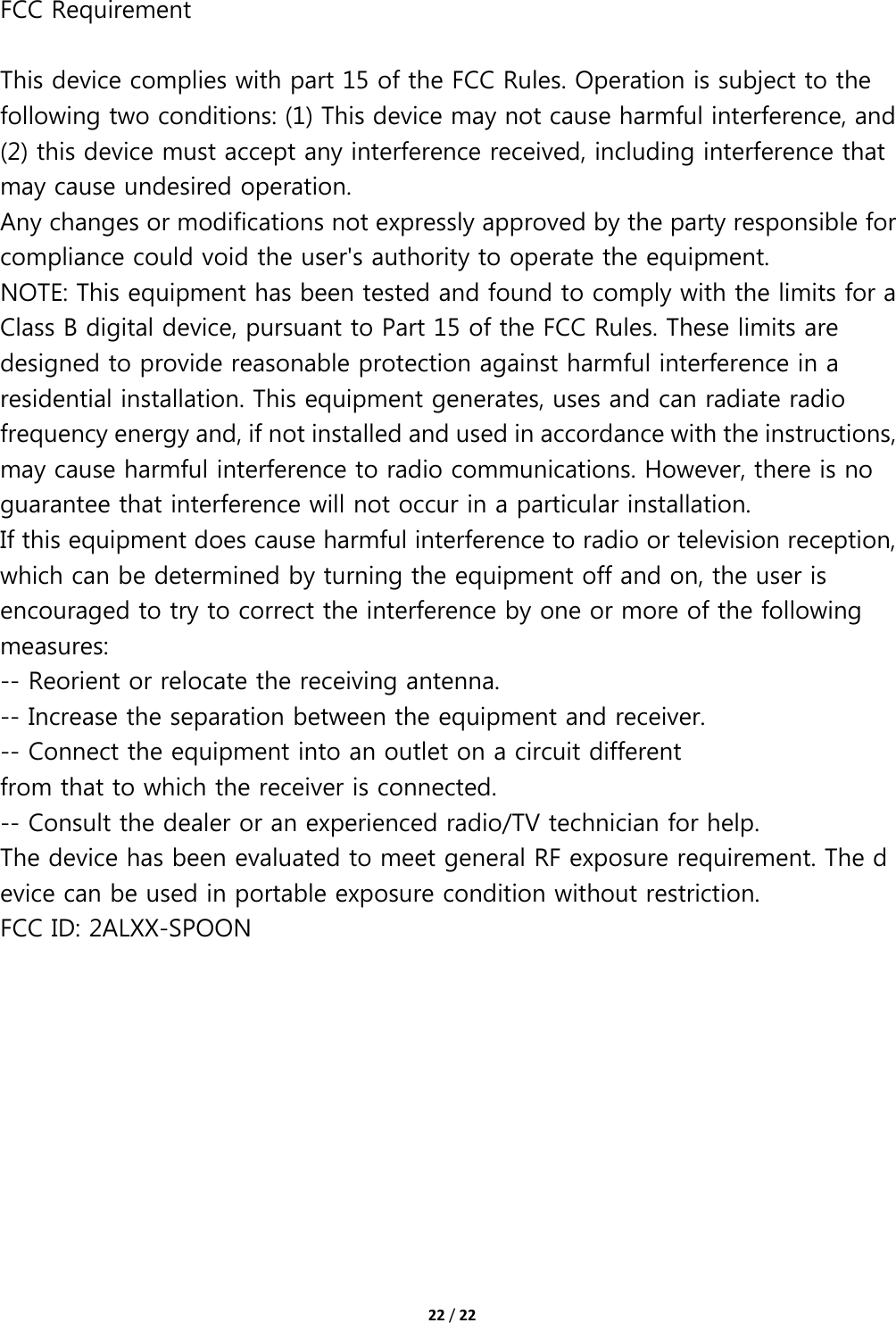 22/22FCC Requirement   This device complies with part 15 of the FCC Rules. Operation is subject to the following two conditions: (1) This device may not cause harmful interference, and (2) this device must accept any interference received, including interference that may cause undesired operation.   Any changes or modifications not expressly approved by the party responsible for compliance could void the user&apos;s authority to operate the equipment. NOTE: This equipment has been tested and found to comply with the limits for a Class B digital device, pursuant to Part 15 of the FCC Rules. These limits are designed to provide reasonable protection against harmful interference in a residential installation. This equipment generates, uses and can radiate radio frequency energy and, if not installed and used in accordance with the instructions, may cause harmful interference to radio communications. However, there is no guarantee that interference will not occur in a particular installation. If this equipment does cause harmful interference to radio or television reception, which can be determined by turning the equipment off and on, the user is encouraged to try to correct the interference by one or more of the following measures: -- Reorient or relocate the receiving antenna. -- Increase the separation between the equipment and receiver. -- Connect the equipment into an outlet on a circuit different from that to which the receiver is connected. -- Consult the dealer or an experienced radio/TV technician for help. The device has been evaluated to meet general RF exposure requirement. The device can be used in portable exposure condition without restriction.   FCC ID: 2ALXX-SPOON  