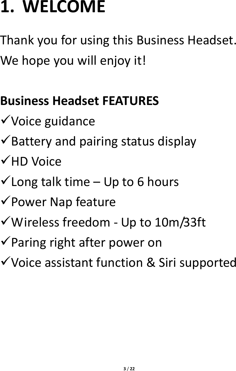 3/221. WELCOMEThankyouforusingthisBusinessHeadset.Wehopeyouwillenjoyit!BusinessHeadsetFEATURES Voiceguidance Batteryandpairingstatusdisplay HDVoice Longtalktime–Upto6hours PowerNapfeature Wirelessfreedom‐Upto10m/33ft Paringrightafterpoweron Voiceassistantfunction&amp;Sirisupported