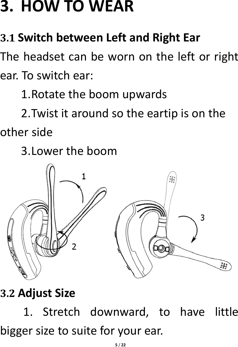 5/223. HOWTOWEAR3.1SwitchbetweenLeftandRightEarTheheadsetcanbewornontheleftorrightear.Toswitchear:1. Rotatetheboomupwards2. Twistitaroundsotheeartipisontheotherside3. Lowertheboom3.2AdjustSize1.Stretchdownward,tohavelittlebiggersizetosuiteforyourear.