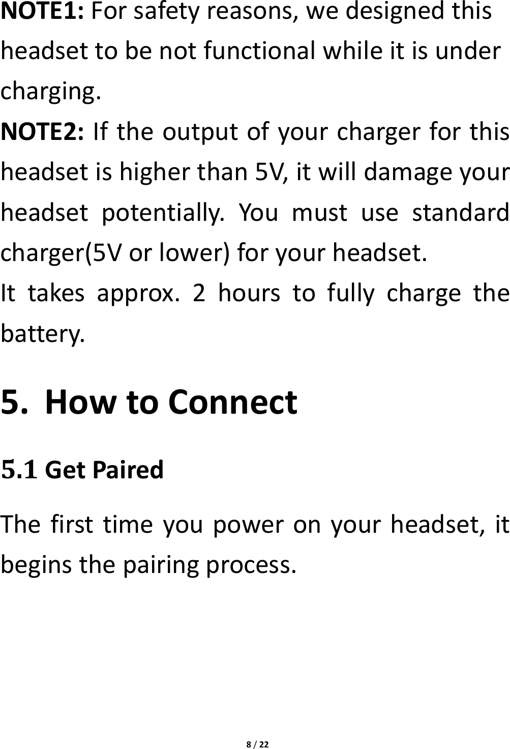 8/22NOTE1:Forsafetyreasons,wedesignedthisheadsettobenotfunctionalwhileitisundercharging.NOTE2:Iftheoutputofyourchargerforthisheadsetishigherthan5V,itwilldamageyourheadsetpotentially.Youmustusestandardcharger(5Vorlower)foryourheadset.Ittakesapprox.2hourstofullychargethebattery.5. HowtoConnect5.1GetPairedThefirsttimeyoupoweronyourheadset,itbeginsthepairingprocess.