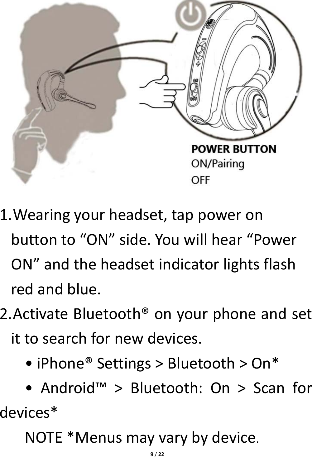 9/221. Wearingyourheadset,tappoweronbuttonto“ON”side.Youwillhear“PowerON”andtheheadsetindicatorlightsflashredandblue.2. ActivateBluetooth®onyourphoneandsetittosearchfornewdevices.•iPhone®Settings&gt;Bluetooth&gt;On*•Android™&gt;Bluetooth:On&gt;Scanfordevices*NOTE*Menusmayvarybydevice.