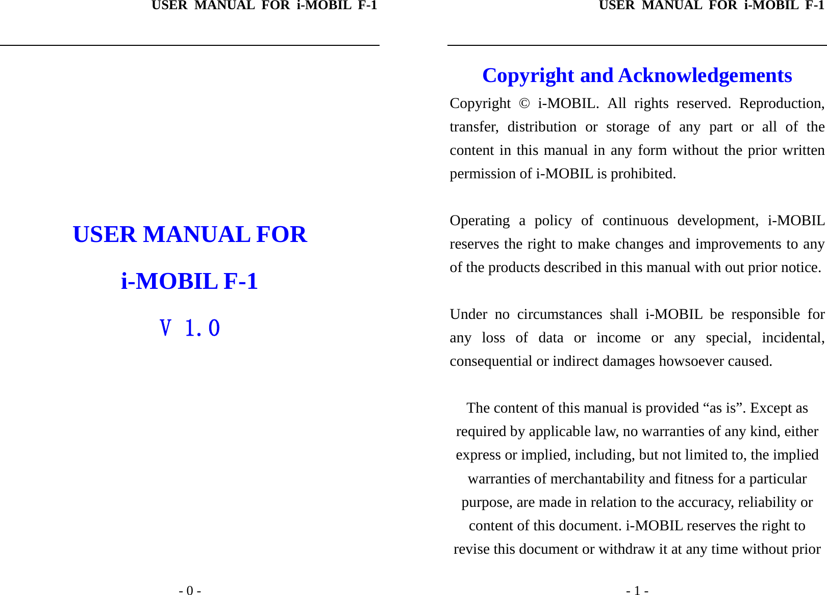 USER MANUAL FOR i-MOBIL F-1   - 0 -        USER MANUAL FOR i-MOBIL F-1 V 1.0 USER MANUAL FOR i-MOBIL F-1   - 1 - Copyright and Acknowledgements Copyright &copy; i-MOBIL. All rights reserved. Reproduction, transfer, distribution or storage of any part or all of the content in this manual in any form without the prior written permission of i-MOBIL is prohibited.  Operating a policy of continuous development, i-MOBIL reserves the right to make changes and improvements to any of the products described in this manual with out prior notice.  Under no circumstances shall i-MOBIL be responsible for any loss of data or income or any special, incidental, consequential or indirect damages howsoever caused.  The content of this manual is provided &ldquo;as is&rdquo;. Except as required by applicable law, no warranties of any kind, either express or implied, including, but not limited to, the implied warranties of merchantability and fitness for a particular purpose, are made in relation to the accuracy, reliability or content of this document. i-MOBIL reserves the right to revise this document or withdraw it at any time without prior 