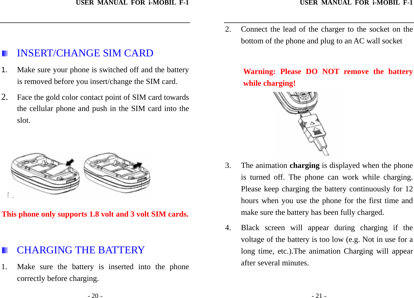 USER MANUAL FOR i-MOBIL F-1   - 20 -   INSERT/CHANGE SIM CARD 1.  Make sure your phone is switched off and the battery is removed before you insert/change the SIM card. 2. Face the gold color contact point of SIM card towards the cellular phone and push in the SIM card into the slot.   This phone only supports 1.8 volt and 3 volt SIM cards.   CHARGING THE BATTERY 1. Make sure the battery is inserted into the phone correctly before charging. USER MANUAL FOR i-MOBIL F-1   - 21 - 2. Connect the lead of the charger to the socket on the bottom of the phone and plug to an AC wall socket    Warning: Please DO NOT remove the battery while charging!  3. The animation charging is displayed when the phone is turned off. The phone can work while charging. Please keep charging the battery continuously for 12 hours when you use the phone for the first time and make sure the battery has been fully charged. 4. Black screen will appear during charging if the voltage of the battery is too low (e.g. Not in use for a long time, etc.).The animation Charging will appear after several minutes. 