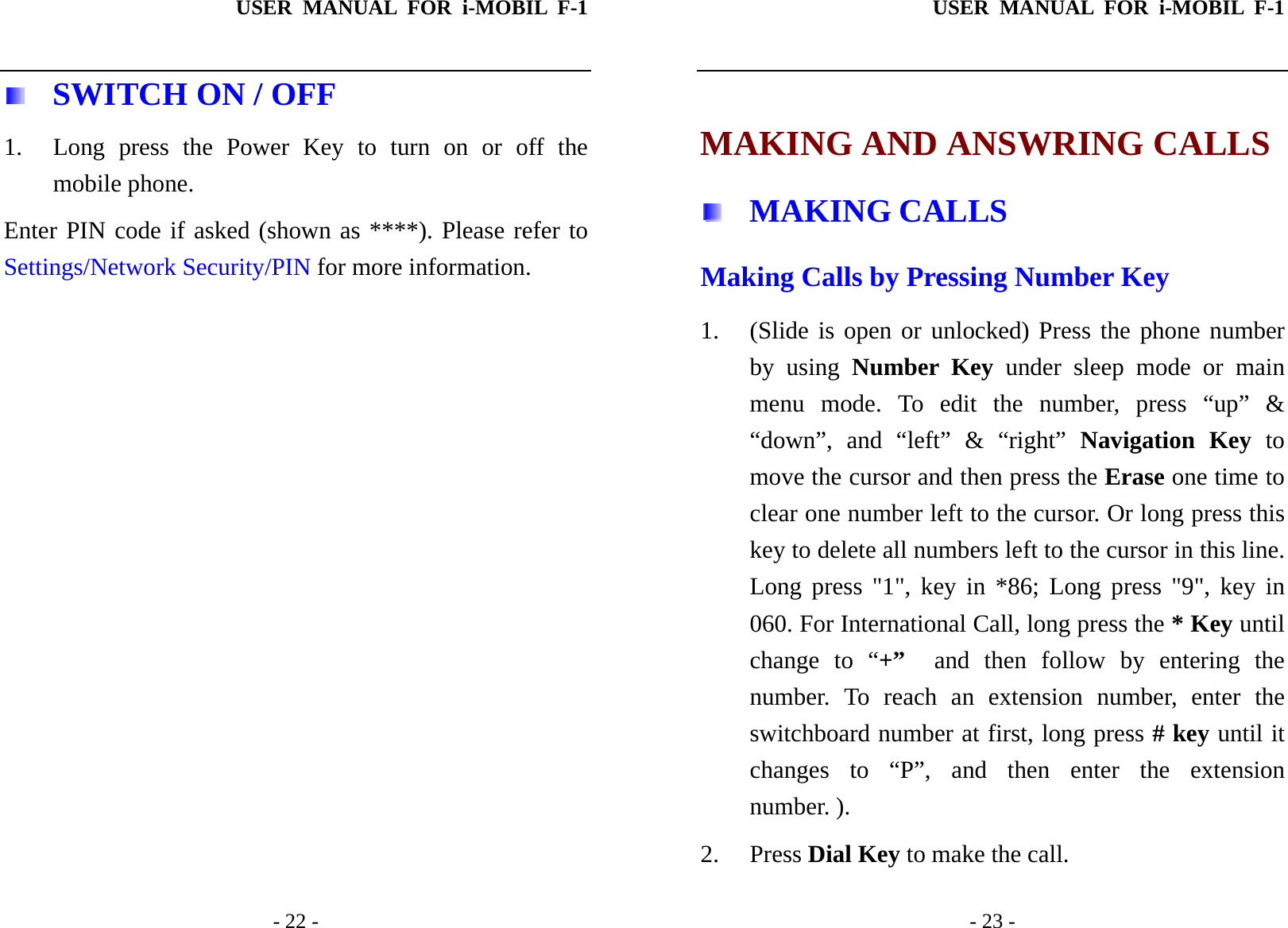 USER MANUAL FOR i-MOBIL F-1   - 22 -   SWITCH ON / OFF 1. Long press the Power Key to turn on or off the mobile phone. Enter PIN code if asked (shown as ****). Please refer to Settings/Network Security/PIN for more information.USER MANUAL FOR i-MOBIL F-1   - 23 -  MAKING AND ANSWRING CALLS  MAKING CALLS Making Calls by Pressing Number Key 1. (Slide is open or unlocked) Press the phone number by using Number Key under sleep mode or main menu mode. To edit the number, press &ldquo;up&rdquo; &amp; &ldquo;down&rdquo;, and &ldquo;left&rdquo; &amp; &ldquo;right&rdquo; Navigation Key to move the cursor and then press the Erase one time to clear one number left to the cursor. Or long press this key to delete all numbers left to the cursor in this line. Long press "1", key in *86; Long press "9", key in 060. For International Call, long press the * Key until change to &ldquo;+&rdquo;  and then follow by entering the number. To reach an extension number, enter the switchboard number at first, long press # key until it changes to &ldquo;P&rdquo;, and then enter the extension number. ).   2. Press Dial Key to make the call.   