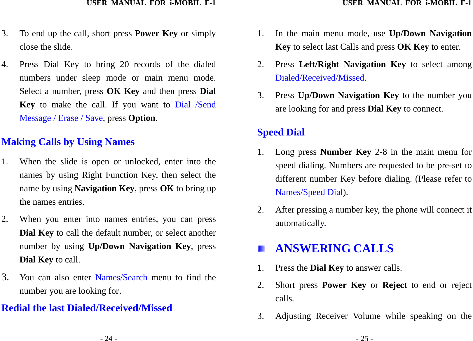 USER MANUAL FOR i-MOBIL F-1   - 24 - 3. To end up the call, short press Power Key or simply close the slide. 4. Press Dial Key to bring 20 records of the dialed numbers under sleep mode or main menu mode. Select a number, press OK Key and then press Dial Key to make the call. If you want to Dial /Send Message / Erase / Save, press Option. Making Calls by Using Names 1. When the slide is open or unlocked, enter into the names by using Right Function Key, then select the name by using Navigation Key, press OK to bring up the names entries. 2. When you enter into names entries, you can press Dial Key to call the default number, or select another number by using Up/Down Navigation Key, press Dial Key to call. 3. You can also enter Names/Search menu to find the number you are looking for. Redial the last Dialed/Received/Missed  USER MANUAL FOR i-MOBIL F-1   - 25 - 1. In the main menu mode, use Up/Down Navigation Key to select last Calls and press OK Key to enter.   2. Press  Left/Right Navigation Key to select among Dialed/Received/Missed. 3. Press Up/Down Navigation Key to the number you are looking for and press Dial Key to connect. Speed Dial 1. Long press Number Key 2-8 in the main menu for speed dialing. Numbers are requested to be pre-set to different number Key before dialing. (Please refer to Names/Speed Dial). 2. After pressing a number key, the phone will connect it automatically.  ANSWERING CALLS 1. Press the Dial Key to answer calls. 2. Short press Power Key or Reject to end or reject calls. 3. Adjusting Receiver Volume while speaking on the 
