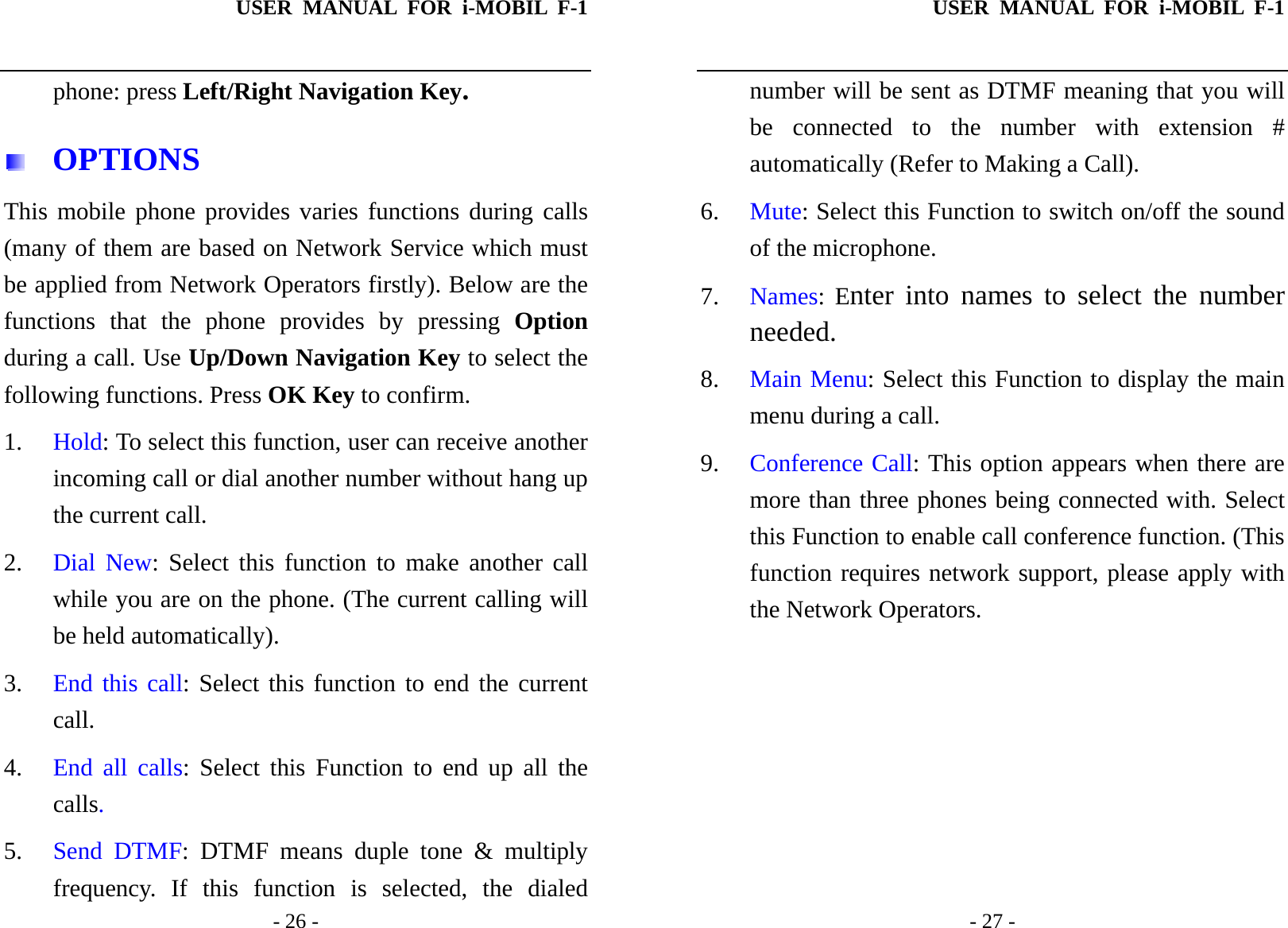 USER MANUAL FOR i-MOBIL F-1   - 26 - phone: press Left/Right Navigation Key.  OPTIONS This mobile phone provides varies functions during calls (many of them are based on Network Service which must be applied from Network Operators firstly). Below are the functions that the phone provides by pressing Option during a call. Use Up/Down Navigation Key to select the following functions. Press OK Key to confirm. 1. Hold: To select this function, user can receive another incoming call or dial another number without hang up the current call. 2. Dial New: Select this function to make another call while you are on the phone. (The current calling will be held automatically). 3. End this call: Select this function to end the current call. 4. End all calls: Select this Function to end up all the calls. 5. Send DTMF: DTMF means duple tone &amp; multiply frequency. If this function is selected, the dialed USER MANUAL FOR i-MOBIL F-1   - 27 - number will be sent as DTMF meaning that you will be connected to the number with extension # automatically (Refer to Making a Call). 6. Mute: Select this Function to switch on/off the sound of the microphone. 7. Names: Enter into names to select the number needed. 8. Main Menu: Select this Function to display the main menu during a call. 9. Conference Call: This option appears when there are more than three phones being connected with. Select this Function to enable call conference function. (This function requires network support, please apply with the Network Operators. 
