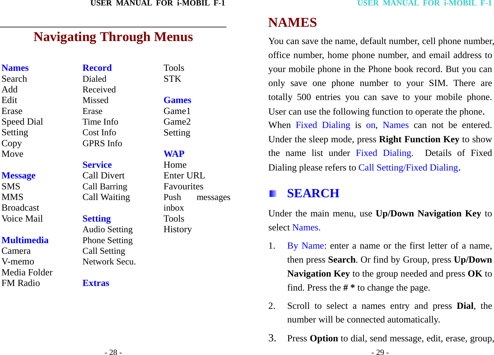USER MANUAL FOR i-MOBIL F-1   - 28 - Navigating Through Menus  Names Search Add Edit Erase Speed Dial Setting Copy Move  Message SMS MMS Broadcast Voice Mail  Multimedia Camera V-memo Media Folder FM Radio Record Dialed Received Missed Erase Time Info Cost Info GPRS Info  Service Call Divert Call Barring Call Waiting  Setting Audio Setting Phone Setting Call Setting Network Secu.  Extras Tools STK  Games Game1 Game2 Setting  WAP Home Enter URL Favourites Push messages inbox Tools History    USER MANUAL FOR i-MOBIL F-1 - 29 - NAMES You can save the name, default number, cell phone number, office number, home phone number, and email address to your mobile phone in the Phone book record. But you can only save one phone number to your SIM. There are totally 500 entries you can save to your mobile phone. User can use the following function to operate the phone. When  Fixed Dialing is on,  Names can not be entered.  Under the sleep mode, press Right Function Key to show the name list under Fixed Dialing.  Details of Fixed Dialing please refers to Call Setting/Fixed Dialing.  SEARCH Under the main menu, use Up/Down Navigation Key to select Names. 1. By Name: enter a name or the first letter of a name, then press Search. Or find by Group, press Up/Down Navigation Key to the group needed and press OK to find. Press the # * to change the page. 2. Scroll to select a names entry and press Dial, the number will be connected automatically. 3. Press Option to dial, send message, edit, erase, group,   