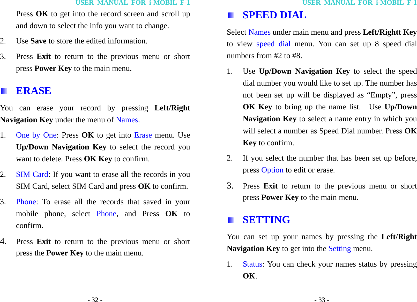 USER MANUAL FOR i-MOBIL F-1 - 32 - Press OK to get into the record screen and scroll up and down to select the info you want to change. 2. Use Save to store the edited information. 3. Press  Exit to return to the previous menu or short press Power Key to the main menu.  ERASE You can erase your record by pressing Left/Right Navigation Key under the menu of Names. 1. One by One: Press OK to get into Erase menu. Use Up/Down Navigation Key to select the record you want to delete. Press OK Key to confirm. 2. SIM Card: If you want to erase all the records in you SIM Card, select SIM Card and press OK to confirm. 3. Phone: To erase all the records that saved in your mobile phone, select Phone, and Press OK to confirm. 4. Press  Exit to return to the previous menu or short press the Power Key to the main menu. USER MANUAL FOR i-MOBIL F-1 - 33 -  SPEED DIAL   Select Names under main menu and press Left/Rightt Key to view speed dial menu. You can set up 8 speed dial numbers from #2 to #8. 1. Use  Up/Down Navigation Key to select the speed dial number you would like to set up. The number has not been set up will be displayed as &ldquo;Empty&rdquo;, press OK Key to bring up the name list.  Use Up/Down Navigation Key to select a name entry in which you will select a number as Speed Dial number. Press OK Key to confirm.   2. If you select the number that has been set up before, press Option to edit or erase. 3. Press  Exit to return to the previous menu or short press Power Key to the main menu.  SETTING You can set up your names by pressing the Left/Right Navigation Key to get into the Setting menu. 1. Status: You can check your names status by pressing OK.  