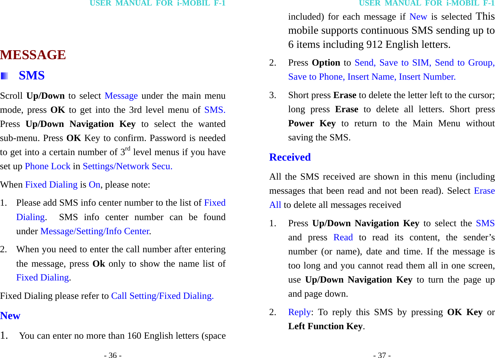 USER MANUAL FOR i-MOBIL F-1 - 36 -   MESSAGE  SMS Scroll Up/Down to select Message under the main menu mode, press OK to get into the 3rd level menu of SMS. Press  Up/Down Navigation Key to select the wanted sub-menu. Press OK Key to confirm. Password is needed to get into a certain number of 3rd level menus if you have set up Phone Lock in Settings/Network Secu. When Fixed Dialing is On, please note: 1. Please add SMS info center number to the list of Fixed Dialing.  SMS info center number can be found under Message/Setting/Info Center. 2. When you need to enter the call number after entering the message, press Ok only to show the name list of Fixed Dialing. Fixed Dialing please refer to Call Setting/Fixed Dialing. New 1. You can enter no more than 160 English letters (space USER MANUAL FOR i-MOBIL F-1 - 37 - included) for each message if New is selected This mobile supports continuous SMS sending up to 6 items including 912 English letters. 2. Press Option to Send, Save to SIM, Send to Group, Save to Phone, Insert Name, Insert Number.   3. Short press Erase to delete the letter left to the cursor; long press Erase to delete all letters. Short press Power Key to return to the Main Menu without saving the SMS. Received All the SMS received are shown in this menu (including messages that been read and not been read). Select Erase All to delete all messages received 1. Press  Up/Down Navigation Key to select the SMS and press Read to read its content, the sender&rsquo;s number (or name), date and time. If the message is too long and you cannot read them all in one screen, use  Up/Down Navigation Key to turn the page up and page down.   2. Reply: To reply this SMS by pressing OK Key or Left Function Key. 