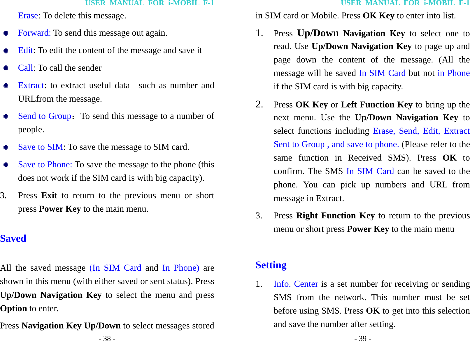 USER MANUAL FOR i-MOBIL F-1 - 38 - Erase: To delete this message.  Forward: To send this message out again.  Edit: To edit the content of the message and save it  Call: To call the sender  Extract: to extract useful data  such as number and URLfrom the message.  Send to Group：To send this message to a number of   people.  Save to SIM: To save the message to SIM card.  Save to Phone: To save the message to the phone (this does not work if the SIM card is with big capacity). 3. Press  Exit  to return to the previous menu or short press Power Key to the main menu. Saved All the saved message (In SIM Card and  In Phone) are shown in this menu (with either saved or sent status). Press Up/Down Navigation Key to select the menu and press Option to enter. Press Navigation Key Up/Down to select messages stored USER MANUAL FOR i-MOBIL F-1 - 39 - in SIM card or Mobile. Press OK Key to enter into list. 1. Press  Up/Down Navigation Key to select one to read. Use Up/Down Navigation Key to page up and page down the content of the message. (All the message will be saved In SIM Card but not in Phone if the SIM card is with big capacity. 2. Press OK Key or Left Function Key to bring up the next menu. Use the Up/Down Navigation Key to select functions including Erase, Send, Edit, Extract Sent to Group , and save to phone. (Please refer to the same function in Received SMS). Press OK to confirm. The SMS In SIM Card can be saved to the phone. You can pick up numbers and URL from message in Extract. 3. Press Right Function Key to return to the previous menu or short press Power Key to the main menu  Setting 1. Info. Center is a set number for receiving or sending SMS from the network. This number must be set before using SMS. Press OK to get into this selection and save the number after setting. 