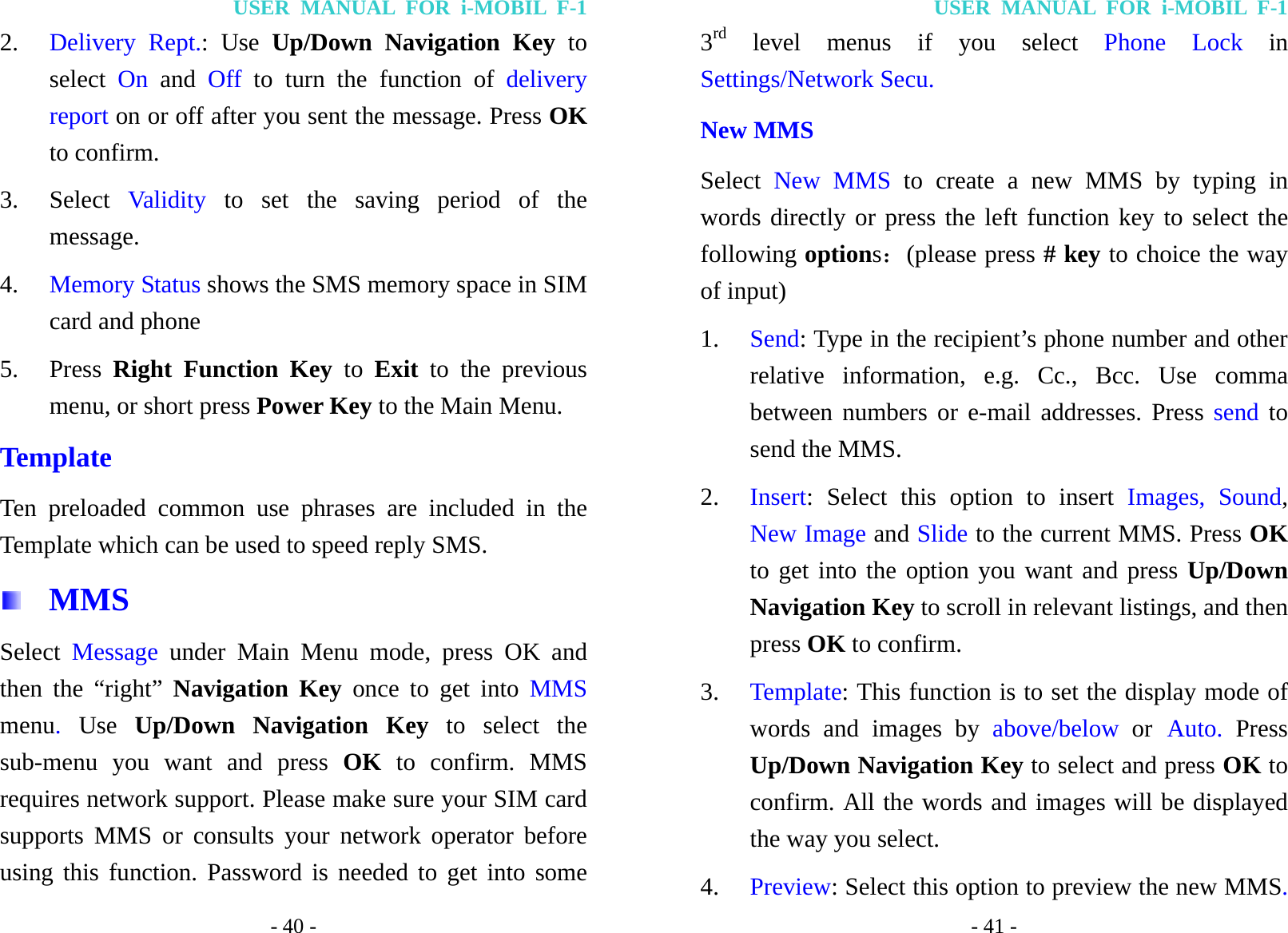 USER MANUAL FOR i-MOBIL F-1 - 40 - 2. Delivery Rept.: Use Up/Down Navigation Key to select  On and Off  to turn the function of delivery report on or off after you sent the message. Press OK to confirm. 3. Select  Validity  to set the saving period of the message. 4. Memory Status shows the SMS memory space in SIM card and phone 5. Press  Right Function Key to Exit to the previous menu, or short press Power Key to the Main Menu. Template Ten preloaded common use phrases are included in the Template which can be used to speed reply SMS.  MMS Select  Message under Main Menu mode, press OK and then the &ldquo;right&rdquo; Navigation Key once to get into MMS menu.  Use Up/Down Navigation Key to select the sub-menu you want and press OK to confirm. MMS requires network support. Please make sure your SIM card supports MMS or consults your network operator before using this function. Password is needed to get into some USER MANUAL FOR i-MOBIL F-1 - 41 - 3rd level menus if you select Phone Lock in Settings/Network Secu. New MMS Select  New MMS to create a new MMS by typing in words directly or press the left function key to select the following options：(please press # key to choice the way of input) 1. Send: Type in the recipient&rsquo;s phone number and other relative information, e.g. Cc., Bcc. Use comma between numbers or e-mail addresses. Press send to send the MMS. 2. Insert: Select this option to insert Images, Sound, New Image and Slide to the current MMS. Press OK to get into the option you want and press Up/Down Navigation Key to scroll in relevant listings, and then press OK to confirm. 3. Template: This function is to set the display mode of words and images by above/below or Auto. Press Up/Down Navigation Key to select and press OK to confirm. All the words and images will be displayed the way you select. 4. Preview: Select this option to preview the new MMS. 