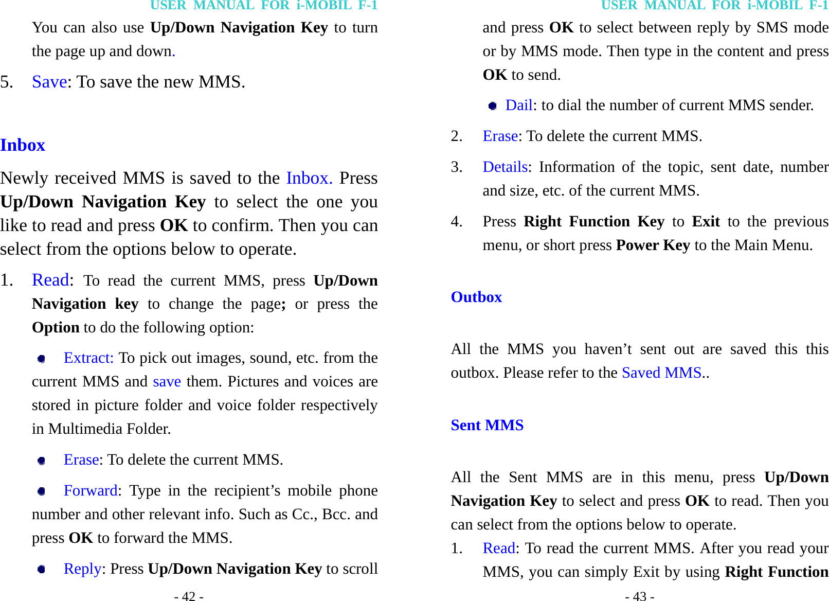 USER MANUAL FOR i-MOBIL F-1 - 42 - You can also use Up/Down Navigation Key to turn the page up and down. 5. Save: To save the new MMS.  Inbox Newly received MMS is saved to the Inbox. Press Up/Down Navigation Key to select the one you like to read and press OK to confirm. Then you can select from the options below to operate. 1. Read:  To read the current MMS, press Up/Down Navigation key to change the page; or press the Option to do the following option:  Extract: To pick out images, sound, etc. from the current MMS and save them. Pictures and voices are stored in picture folder and voice folder respectively in Multimedia Folder.  Erase: To delete the current MMS.  Forward: Type in the recipient&rsquo;s mobile phone number and other relevant info. Such as Cc., Bcc. and press OK to forward the MMS.  Reply: Press Up/Down Navigation Key to scroll USER MANUAL FOR i-MOBIL F-1 - 43 - and press OK to select between reply by SMS mode or by MMS mode. Then type in the content and press OK to send.  Dail: to dial the number of current MMS sender. 2. Erase: To delete the current MMS. 3. Details: Information of the topic, sent date, number and size, etc. of the current MMS. 4. Press  Right Function Key to Exit to the previous menu, or short press Power Key to the Main Menu. Outbox All the MMS you haven&rsquo;t sent out are saved this this outbox. Please refer to the Saved MMS.. Sent MMS All the Sent MMS are in this menu, press Up/Down Navigation Key to select and press OK to read. Then you can select from the options below to operate. 1. Read: To read the current MMS. After you read your MMS, you can simply Exit by using Right Function 
