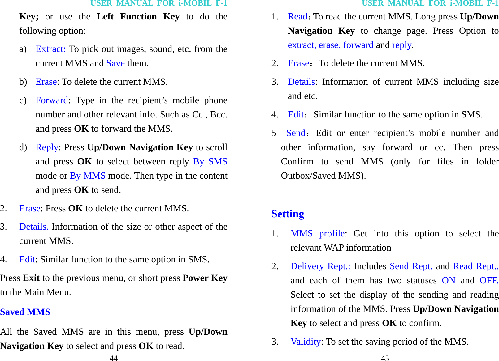 USER MANUAL FOR i-MOBIL F-1 - 44 - Key; or use the Left Function Key to do the following option: a) Extract: To pick out images, sound, etc. from the current MMS and Save them. b) Erase: To delete the current MMS. c) Forward: Type in the recipient&rsquo;s mobile phone number and other relevant info. Such as Cc., Bcc. and press OK to forward the MMS. d) Reply: Press Up/Down Navigation Key to scroll and press OK to select between reply By SMS mode or By MMS mode. Then type in the content and press OK to send. 2. Erase: Press OK to delete the current MMS. 3. Details. Information of the size or other aspect of the current MMS. 4. Edit: Similar function to the same option in SMS. Press Exit to the previous menu, or short press Power Key to the Main Menu. Saved MMS All the Saved MMS are in this menu, press Up/Down Navigation Key to select and press OK to read. USER MANUAL FOR i-MOBIL F-1 - 45 - 1. Read：To read the current MMS. Long press Up/Down Navigation Key to change page. Press Option to extract, erase, forward and reply. 2. Erase：To delete the current MMS. 3. Details: Information of current MMS including size and etc. 4. Edit：Similar function to the same option in SMS. 5  Send：Edit or enter recipient&rsquo;s mobile number and other information, say forward or cc. Then press Confirm to send MMS (only for files in folder Outbox/Saved MMS).  Setting 1. MMS profile: Get into this option to select the relevant WAP information 2. Delivery Rept.: Includes Send Rept. and Read Rept., and each of them has two statuses ON and OFF. Select to set the display of the sending and reading information of the MMS. Press Up/Down Navigation Key to select and press OK to confirm. 3. Validity: To set the saving period of the MMS. 