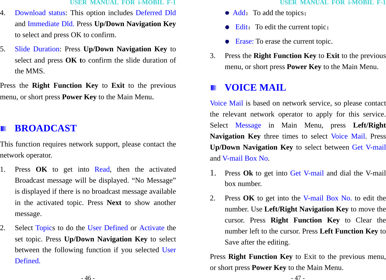 USER MANUAL FOR i-MOBIL F-1 - 46 - 4. Download status: This option includes Deferred Dld and Immediate Dld. Press Up/Down Navigation Key to select and press OK to confirm. 5. Slide Duration: Press Up/Down Navigation Key to select and press OK to confirm the slide duration of the MMS. Press the Right Function Key to  Exit to the previous menu, or short press Power Key to the Main Menu.   BROADCAST This function requires network support, please contact the network operator. 1. Press  OK to get into Read, then the activated Broadcast message will be displayed. &ldquo;No Message&rdquo; is displayed if there is no broadcast message available in the activated topic. Press Next to show another message. 2. Select Topics to do the User Defined or Activate the set topic. Press Up/Down Navigation Key to select between the following function if you selected User Defined. USER MANUAL FOR i-MOBIL F-1 - 47 -  Add：To add the topics；  Edit：To edit the current topic；  Erase: To erase the current topic. 3. Press the Right Function Key to Exit to the previous menu, or short press Power Key to the Main Menu.  VOICE MAIL Voice Mail is based on network service, so please contact the relevant network operator to apply for this service. Select  Message in Main Menu, press Left/Right Navigation Key three times to select Voice Mail. Press Up/Down Navigation Key to select between Get V-mail and V-mail Box No.  1. Press Ok to get into Get V-mail and dial the V-mail box number. 2. Press OK to get into the V-mail Box No. to edit the number. Use Left/Right Navigation Key to move the cursor. Press Right Function Key to Clear the number left to the cursor. Press Left Function Key to Save after the editing. Press Right Function Key to Exit to the previous menu, or short press Power Key to the Main Menu. 