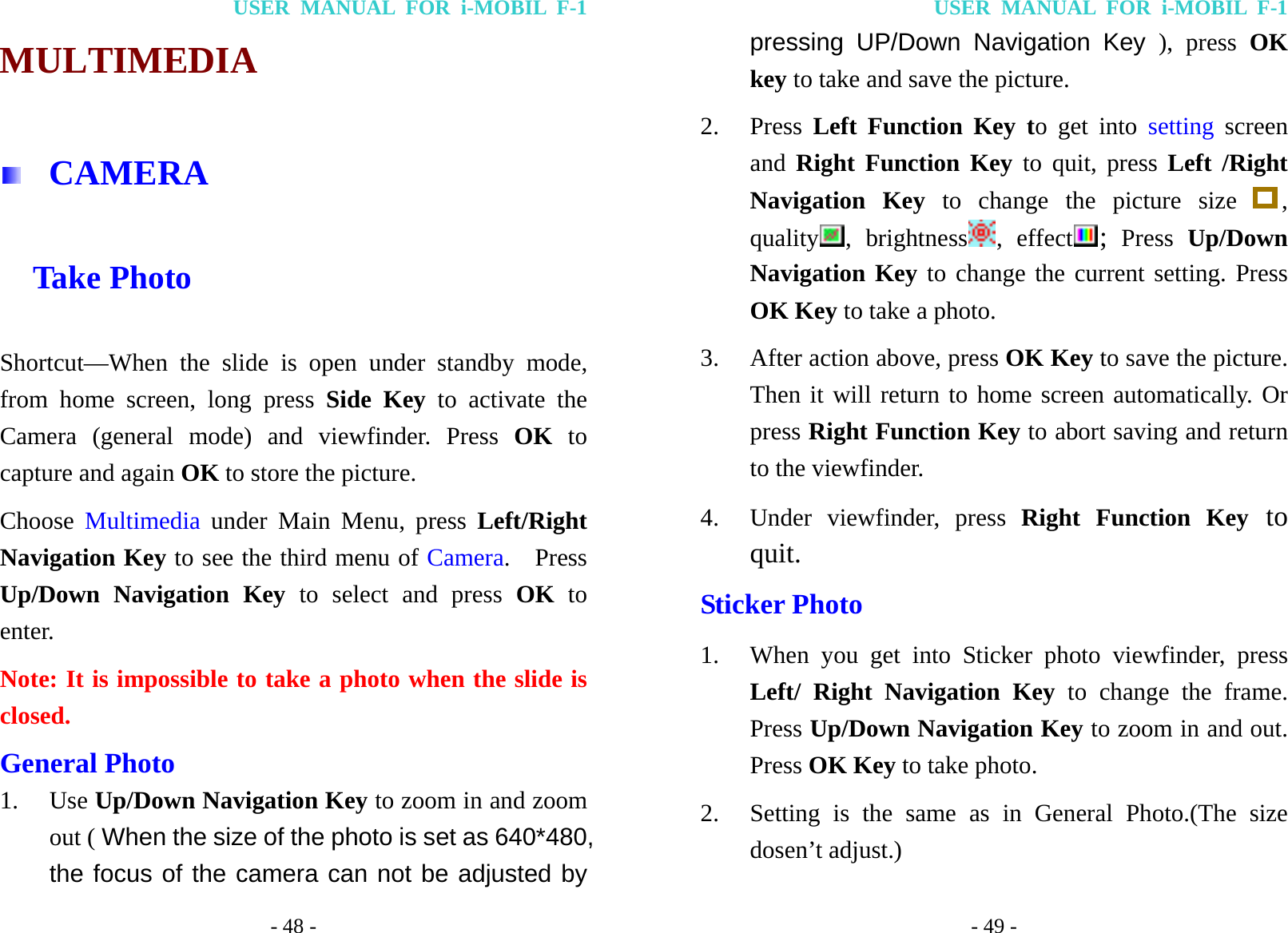 USER MANUAL FOR i-MOBIL F-1 - 48 - MULTIMEDIA   CAMERA   Take Photo Shortcut&mdash;When the slide is open under standby mode, from home screen, long press Side Key to activate the Camera (general mode) and viewfinder. Press OK to capture and again OK to store the picture. Choose  Multimedia  under Main Menu, press Left/Right Navigation Key to see the third menu of Camera.  Press Up/Down Navigation Key to select and press OK to enter. Note: It is impossible to take a photo when the slide is closed. General Photo 1. Use Up/Down Navigation Key to zoom in and zoom out ( When the size of the photo is set as 640*480, the focus of the camera can not be adjusted by USER MANUAL FOR i-MOBIL F-1 - 49 - pressing UP/Down Navigation Key ), press OK key to take and save the picture. 2. Press  Left Function Key to get into setting screen and Right Function Key to quit, press Left /Right Navigation Key to change the picture size  , quality , brightness , effect ; Press Up/Down Navigation Key to change the current setting. Press OK Key to take a photo. 3. After action above, press OK Key to save the picture. Then it will return to home screen automatically. Or press Right Function Key to abort saving and return to the viewfinder. 4. Under viewfinder, press Right Function Key to quit. Sticker Photo 1. When you get into Sticker photo viewfinder, press Left/ Right Navigation Key to change the frame. Press Up/Down Navigation Key to zoom in and out. Press OK Key to take photo. 2. Setting is the same as in General Photo.(The size dosen&rsquo;t adjust.) 