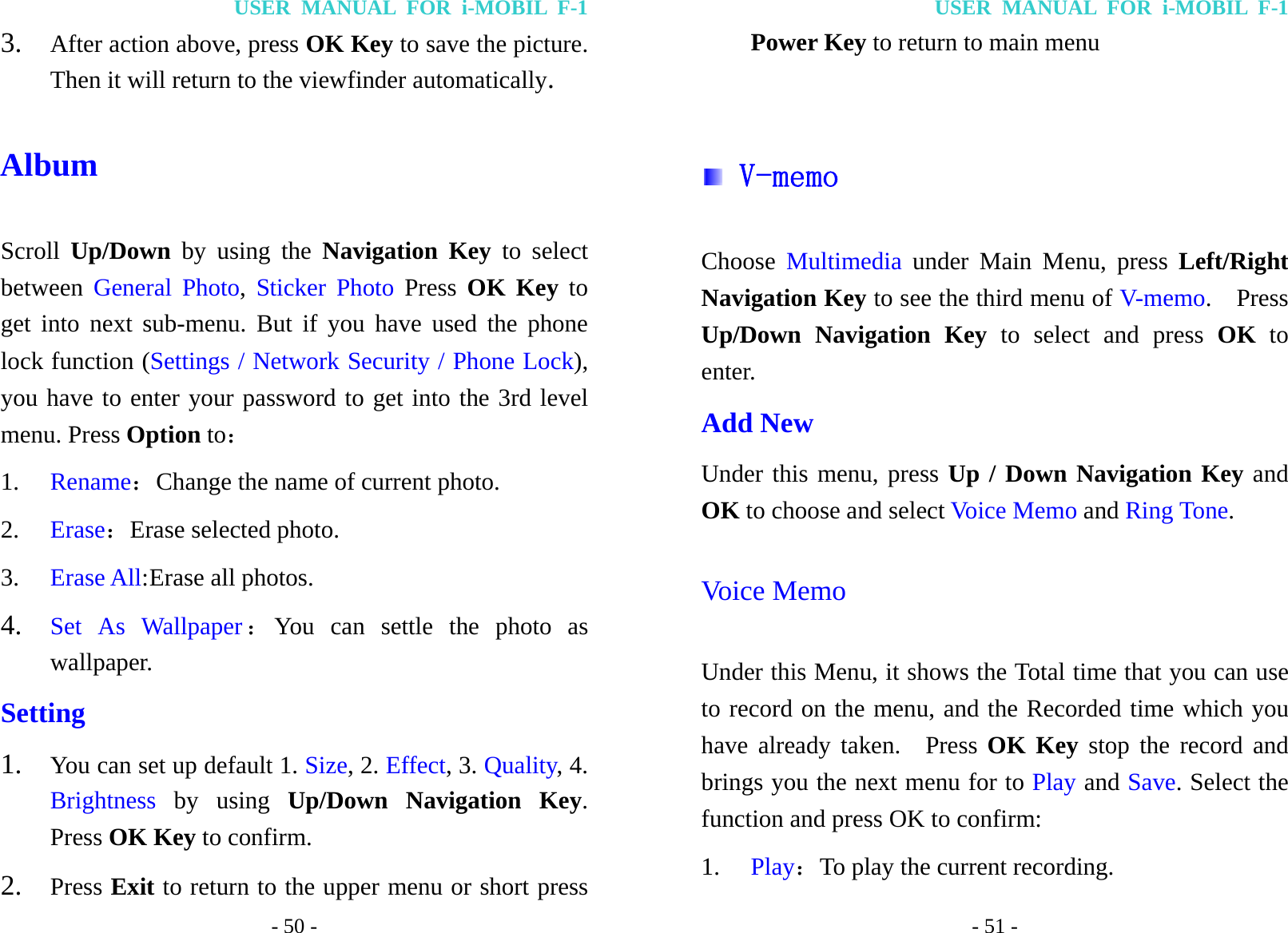 USER MANUAL FOR i-MOBIL F-1 - 50 - 3. After action above, press OK Key to save the picture. Then it will return to the viewfinder automatically. Album Scroll  Up/Down by using the Navigation Key to select between  General Photo,  Sticker Photo Press  OK Key to get into next sub-menu. But if you have used the phone lock function (Settings / Network Security / Phone Lock), you have to enter your password to get into the 3rd level menu. Press Option to： 1. Rename：Change the name of current photo. 2. Erase：Erase selected photo. 3. Erase All: Erase  all  photos. 4. Set As Wallpaper：You can settle the photo as wallpaper.   Setting 1. You can set up default 1. Size, 2. Effect, 3. Quality, 4. Brightness by using Up/Down Navigation Key. Press OK Key to confirm. 2. Press Exit to return to the upper menu or short press USER MANUAL FOR i-MOBIL F-1 - 51 - Power Key to return to main menu   V-memo Choose  Multimedia under Main Menu, press Left/Right Navigation Key to see the third menu of V-memo.  Press Up/Down Navigation Key to select and press OK to enter. Add New Under this menu, press Up / Down Navigation Key and OK to choose and select Voice Memo and Ring Tone. Voice Memo Under this Menu, it shows the Total time that you can use to record on the menu, and the Recorded time which you have already taken.  Press OK Key stop the record and brings you the next menu for to Play and Save. Select the function and press OK to confirm: 1. Play：To play the current recording. 