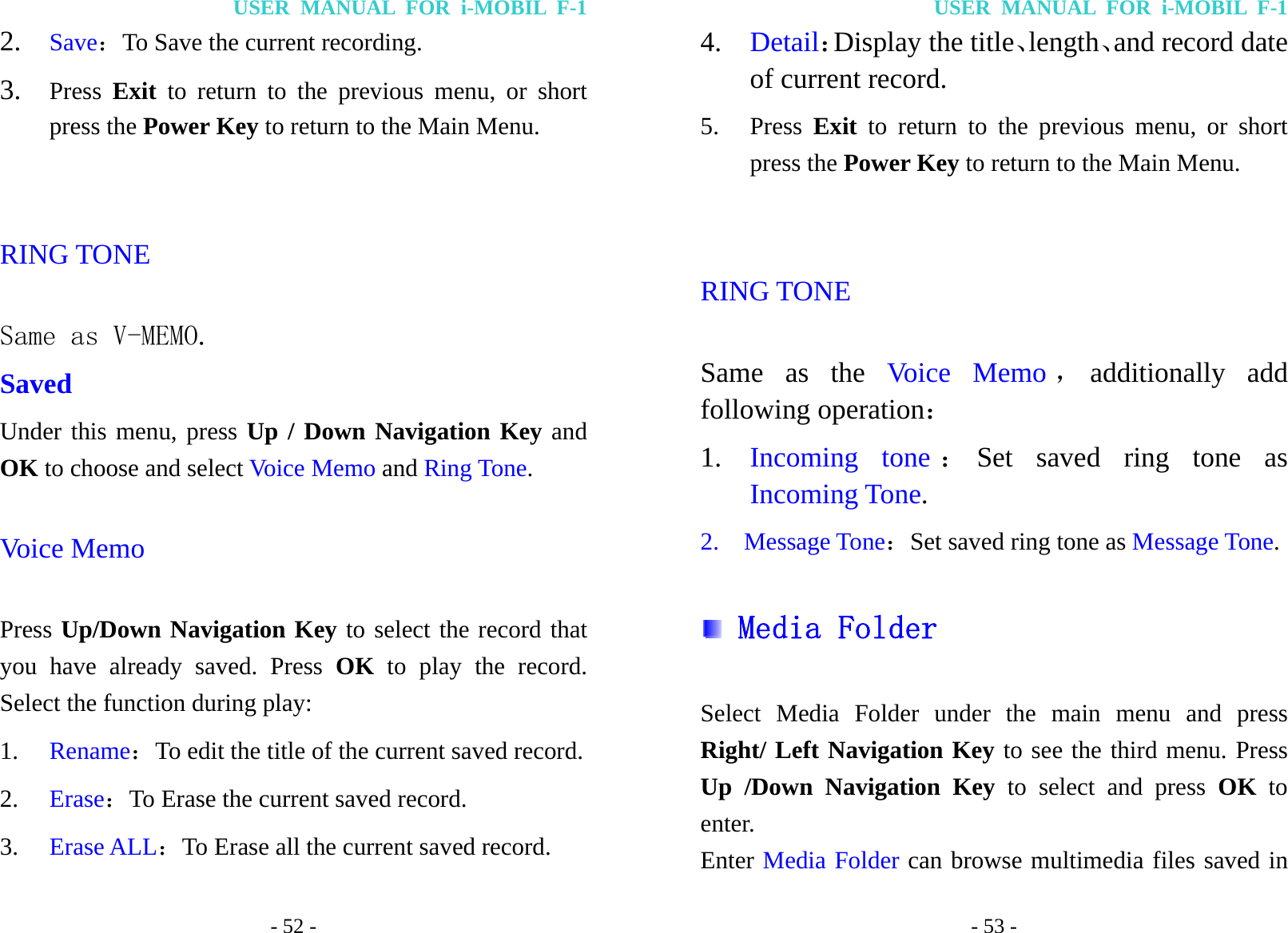 USER MANUAL FOR i-MOBIL F-1 - 52 - 2. Save：To Save the current recording. 3. Press  Exit to return to the previous menu, or short press the Power Key to return to the Main Menu.  RING TONE Same as V-MEMO. Saved Under this menu, press Up / Down Navigation Key and OK to choose and select Voice Memo and Ring Tone. Voice Memo Press Up/Down Navigation Key to select the record that you have already saved. Press OK to play the record. Select the function during play: 1. Rename：To edit the title of the current saved record. 2. Erase：To Erase the current saved record. 3. Erase ALL：To Erase all the current saved record. USER MANUAL FOR i-MOBIL F-1 - 53 - 4. Detail：Display the title、length、and record date of current record. 5. Press Exit to return to the previous menu, or short press the Power Key to return to the Main Menu.  RING TONE Same as the Voice Memo ，additionally add following operation： 1. Incoming tone ：Set saved ring tone as Incoming Tone.  2.  Message Tone：Set saved ring tone as Message Tone.  Media Folder  Select Media Folder under the main menu and press Right/ Left Navigation Key to see the third menu. Press Up /Down Navigation Key to select and press OK to enter.  Enter Media Folder can browse multimedia files saved in 