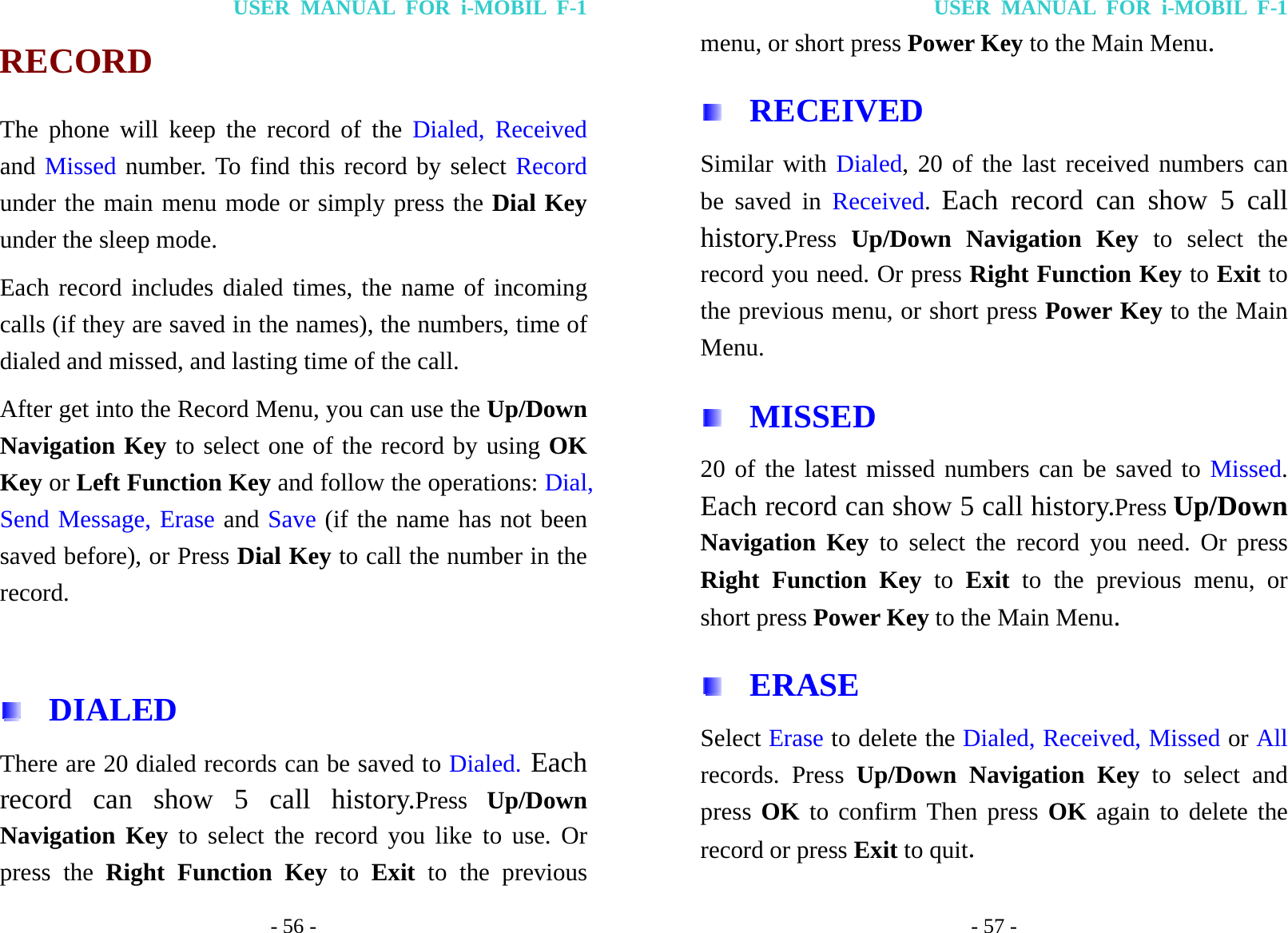 USER MANUAL FOR i-MOBIL F-1 - 56 - RECORD The phone will keep the record of the Dialed, Received and Missed number. To find this record by select Record under the main menu mode or simply press the Dial Key under the sleep mode.   Each record includes dialed times, the name of incoming calls (if they are saved in the names), the numbers, time of dialed and missed, and lasting time of the call. After get into the Record Menu, you can use the Up/Down Navigation Key to select one of the record by using OK Key or Left Function Key and follow the operations: Dial, Send Message, Erase and Save (if the name has not been saved before), or Press Dial Key to call the number in the record.   DIALED  There are 20 dialed records can be saved to Dialed. Each record can show 5 call history.Press Up/Down Navigation Key to select the record you like to use. Or press the Right Function Key to Exit to the previous USER MANUAL FOR i-MOBIL F-1 - 57 - menu, or short press Power Key to the Main Menu.  RECEIVED Similar with Dialed, 20 of the last received numbers can be saved in Received.  Each record can show 5 call history.Press Up/Down Navigation Key to select the record you need. Or press Right Function Key to Exit to the previous menu, or short press Power Key to the Main Menu.  MISSED 20 of the latest missed numbers can be saved to Missed. Each record can show 5 call history.Press Up/Down Navigation Key to select the record you need. Or press Right Function Key to Exit to the previous menu, or short press Power Key to the Main Menu.  ERASE Select Erase to delete the Dialed, Received, Missed or All records. Press Up/Down Navigation Key to select and press OK to confirm Then press OK again to delete the record or press Exit to quit. 