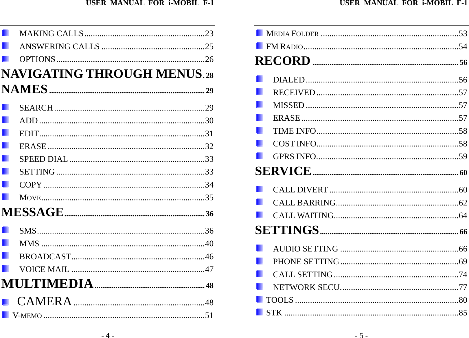 USER MANUAL FOR i-MOBIL F-1   - 4 -  MAKING CALLS........................................................23  ANSWERING CALLS ................................................25  OPTIONS.....................................................................26 NAVIGATING THROUGH MENUS.28 NAMES..................................................................................29  SEARCH......................................................................29  ADD.............................................................................30  EDIT.............................................................................31  ERASE.........................................................................32  SPEED DIAL...............................................................33  SETTING .....................................................................33  COPY...........................................................................34  MOVE............................................................................35 MESSAGE..........................................................................36  SMS..............................................................................36  MMS ............................................................................40  BROADCAST..............................................................46  VOICE MAIL ..............................................................47 MULTIMEDIA..........................................................48   CAMERA.............................................................48  V-MEMO ...........................................................................51 USER MANUAL FOR i-MOBIL F-1   - 5 -  MEDIA FOLDER ................................................................53  FM RADIO........................................................................54 RECORD............................................................................. 56  DIALED.......................................................................56  RECEIVED..................................................................57  MISSED.......................................................................57  ERASE.........................................................................57  TIME INFO..................................................................58  COST INFO..................................................................58  GPRS INFO..................................................................59 SERVICE............................................................................. 60  CALL DIVERT ............................................................60  CALL BARRING.........................................................62  CALL WAITING..........................................................64 SETTINGS......................................................................... 66  AUDIO SETTING .......................................................66  PHONE SETTING.......................................................69  CALL SETTING..........................................................74  NETWORK SECU.......................................................77  TOOLS ............................................................................80  STK .................................................................................85 