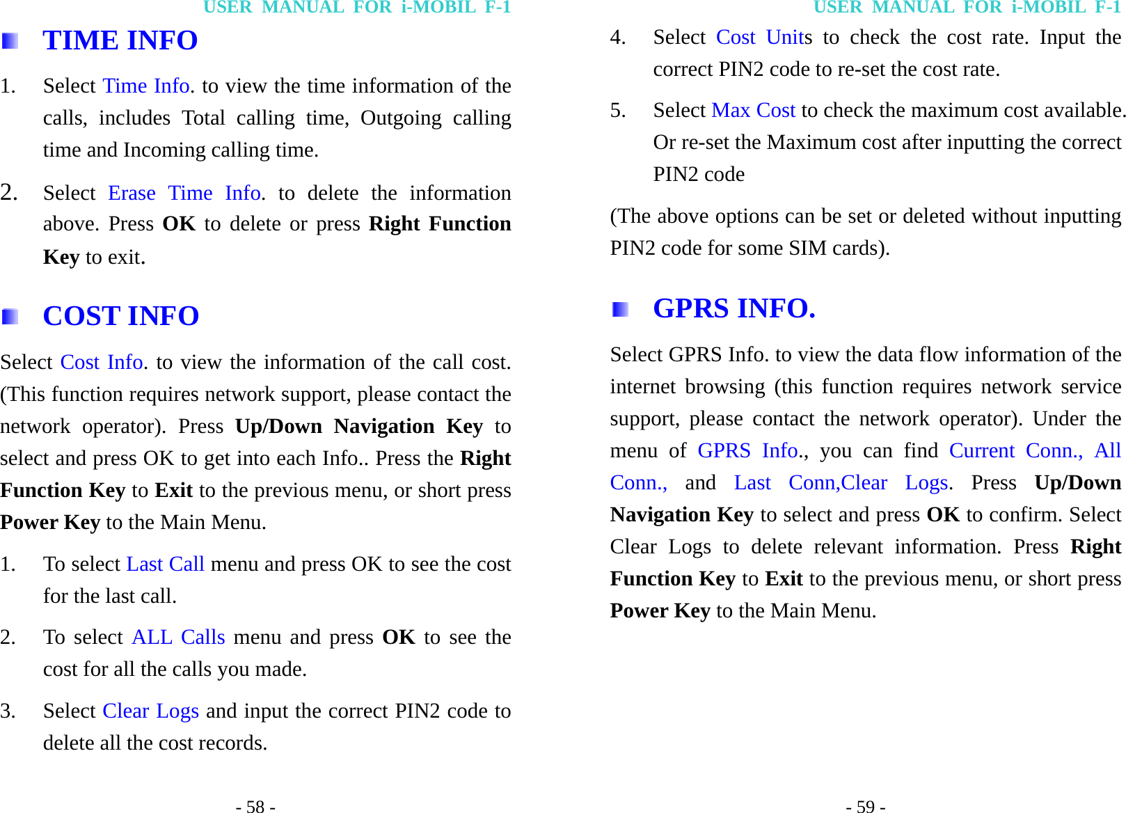 USER MANUAL FOR i-MOBIL F-1 - 58 -  TIME INFO 1. Select Time Info. to view the time information of the calls, includes Total calling time, Outgoing calling time and Incoming calling time. 2. Select  Erase Time Info. to delete the information above. Press OK to delete or press Right Function Key to exit.  COST INFO Select Cost Info. to view the information of the call cost. (This function requires network support, please contact the network operator). Press Up/Down Navigation Key to select and press OK to get into each Info.. Press the Right Function Key to Exit to the previous menu, or short press Power Key to the Main Menu. 1. To select Last Call menu and press OK to see the cost for the last call. 2. To select ALL Calls menu and press OK to see the cost for all the calls you made. 3. Select Clear Logs and input the correct PIN2 code to delete all the cost records. USER MANUAL FOR i-MOBIL F-1 - 59 - 4. Select  Cost Units to check the cost rate. Input the correct PIN2 code to re-set the cost rate. 5. Select Max Cost to check the maximum cost available. Or re-set the Maximum cost after inputting the correct PIN2 code (The above options can be set or deleted without inputting PIN2 code for some SIM cards).  GPRS INFO.  Select GPRS Info. to view the data flow information of the internet browsing (this function requires network service support, please contact the network operator). Under the menu of GPRS Info., you can find Current Conn., All Conn.,  and Last Conn,Clear Logs. Press Up/Down Navigation Key to select and press OK to confirm. Select Clear Logs to delete relevant information. Press Right Function Key to Exit to the previous menu, or short press Power Key to the Main Menu.     