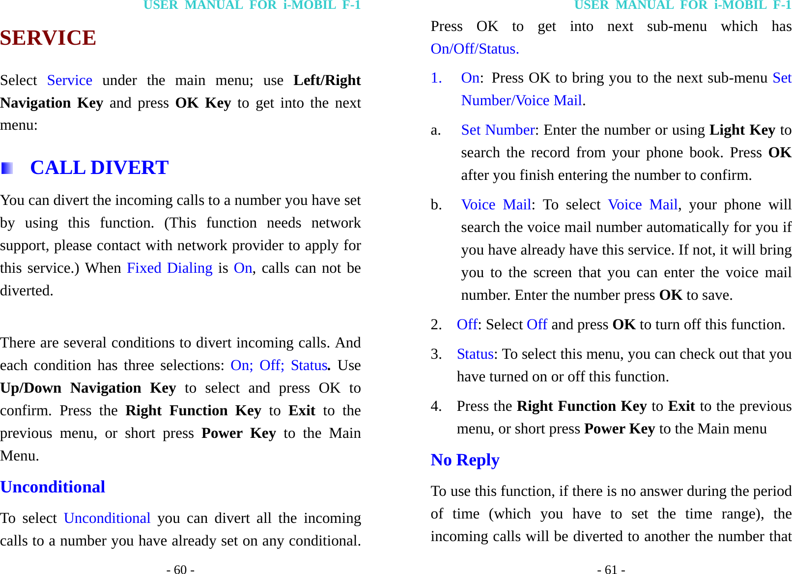 USER MANUAL FOR i-MOBIL F-1 - 60 - SERVICE Select  Service under the main menu; use Left/Right Navigation Key and press OK Key to get into the next menu:  CALL DIVERT You can divert the incoming calls to a number you have set by using this function. (This function needs network support, please contact with network provider to apply for this service.) When Fixed Dialing is On, calls can not be diverted.   There are several conditions to divert incoming calls. And each condition has three selections: On; Off; Status. Use Up/Down Navigation Key to select and press OK to confirm. Press the Right Function Key to Exit to the previous menu, or short press Power Key to the Main Menu. Unconditional To select Unconditional  you can divert all the incoming calls to a number you have already set on any conditional. USER MANUAL FOR i-MOBIL F-1 - 61 - Press OK to get into next sub-menu which has On/Off/Status. 1. On:  Press OK to bring you to the next sub-menu Set Number/Voice Mail. a.  Set Number: Enter the number or using Light Key to search the record from your phone book. Press OK after you finish entering the number to confirm. b.  Voice Mail: To select Voice Mail, your phone will search the voice mail number automatically for you if you have already have this service. If not, it will bring you to the screen that you can enter the voice mail number. Enter the number press OK to save. 2.  Off: Select Off and press OK to turn off this function.   3.  Status: To select this menu, you can check out that you have turned on or off this function. 4. Press the Right Function Key to Exit to the previous menu, or short press Power Key to the Main menu No Reply To use this function, if there is no answer during the period of time (which you have to set the time range), the incoming calls will be diverted to another the number that 