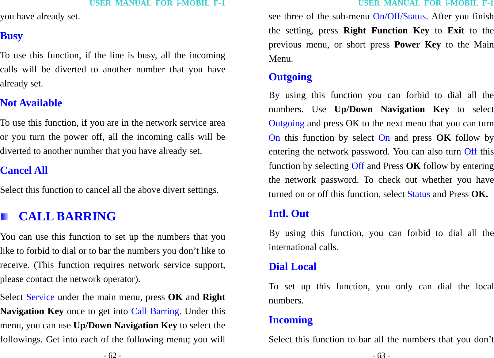 USER MANUAL FOR i-MOBIL F-1 - 62 - you have already set. Busy To use this function, if the line is busy, all the incoming calls will be diverted to another number that you have already set. Not Available To use this function, if you are in the network service area or you turn the power off, all the incoming calls will be diverted to another number that you have already set. Cancel All Select this function to cancel all the above divert settings.  CALL BARRING You can use this function to set up the numbers that you like to forbid to dial or to bar the numbers you don&rsquo;t like to receive. (This function requires network service support, please contact the network operator). Select Service under the main menu, press OK and Right Navigation Key once to get into Call Barring. Under this menu, you can use Up/Down Navigation Key to select the followings. Get into each of the following menu; you will USER MANUAL FOR i-MOBIL F-1 - 63 - see three of the sub-menu On/Off/Status. After you finish the setting, press Right Function Key to Exit to the previous menu, or short press Power Key to the Main Menu. Outgoing By using this function you can forbid to dial all the numbers. Use Up/Down Navigation Key to select Outgoing and press OK to the next menu that you can turn On this function by select On and press OK follow by entering the network password. You can also turn Off this function by selecting Off and Press OK follow by entering the network password. To check out whether you have turned on or off this function, select Status and Press OK. Intl. Out By using this function, you can forbid to dial all the international calls. Dial Local To set up this function, you only can dial the local numbers. Incoming Select this function to bar all the numbers that you don&rsquo;t 