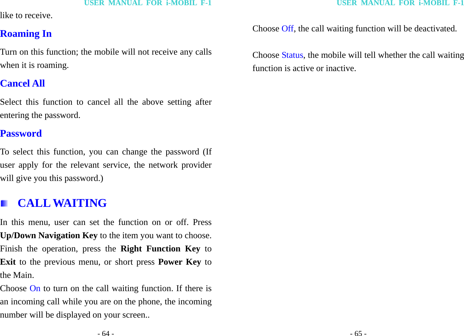 USER MANUAL FOR i-MOBIL F-1 - 64 - like to receive. Roaming In Turn on this function; the mobile will not receive any calls when it is roaming. Cancel All Select this function to cancel all the above setting after entering the password. Password To select this function, you can change the password (If user apply for the relevant service, the network provider will give you this password.)  CALL WAITING In this menu, user can set the function on or off. Press Up/Down Navigation Key to the item you want to choose. Finish the operation, press the Right Function Key to Exit to the previous menu, or short press Power Key to the Main. Choose On to turn on the call waiting function. If there is an incoming call while you are on the phone, the incoming number will be displayed on your screen.. USER MANUAL FOR i-MOBIL F-1 - 65 -  Choose Off, the call waiting function will be deactivated.  Choose Status, the mobile will tell whether the call waiting function is active or inactive. 