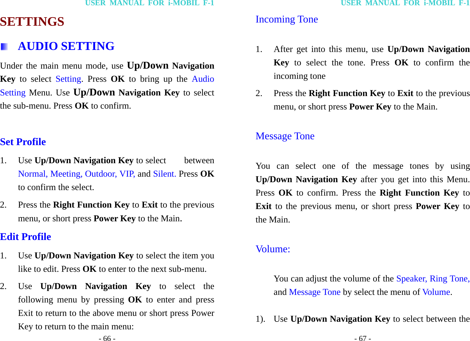 USER MANUAL FOR i-MOBIL F-1 - 66 - SETTINGS  AUDIO SETTING Under the main menu mode, use Up/Down Navigation Key  to select Setting. Press OK to bring up the Audio Setting Menu. Use Up/Down Navigation Key to select the sub-menu. Press OK to confirm.  Set Profile 1. Use Up/Down Navigation Key to select    between Normal, Meeting, Outdoor, VIP, and Silent. Press OK to confirm the select. 2. Press the Right Function Key to Exit to the previous menu, or short press Power Key to the Main. Edit Profile   1. Use Up/Down Navigation Key to select the item you like to edit. Press OK to enter to the next sub-menu. 2. Use  Up/Down Navigation Key to select the following menu by pressing OK to enter and press Exit to return to the above menu or short press Power Key to return to the main menu: USER MANUAL FOR i-MOBIL F-1 - 67 - Incoming Tone 1. After get into this menu, use Up/Down Navigation Key to select the tone. Press OK to confirm the incoming tone 2. Press the Right Function Key to Exit to the previous menu, or short press Power Key to the Main. Message Tone You can select one of the message tones by using Up/Down Navigation Key after you get into this Menu. Press  OK to confirm. Press the Right Function Key to Exit to the previous menu, or short press Power Key to the Main. Volume:  You can adjust the volume of the Speaker, Ring Tone, and Message Tone by select the menu of Volume.  1). Use Up/Down Navigation Key to select between the 