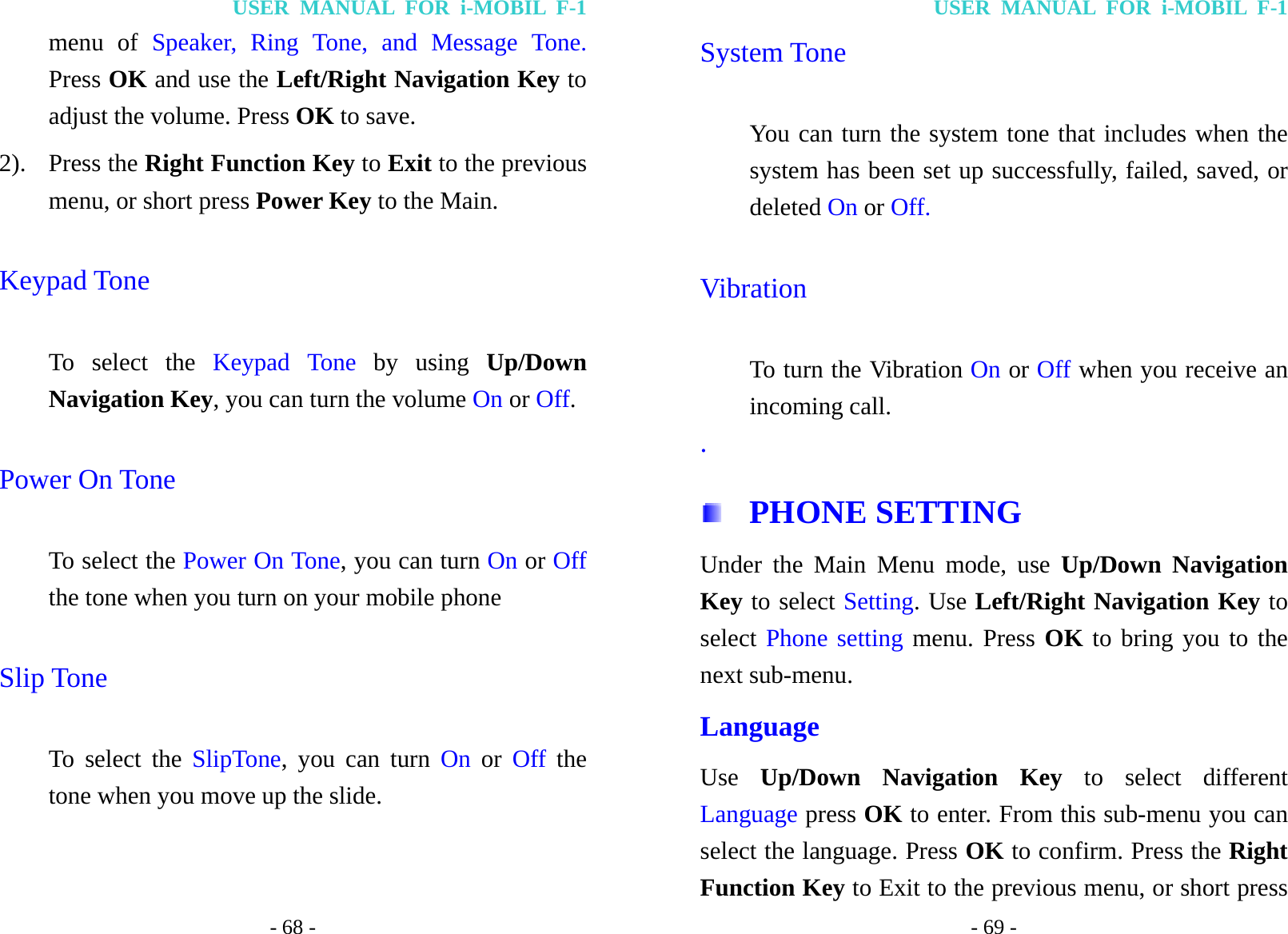 USER MANUAL FOR i-MOBIL F-1 - 68 - menu of Speaker, Ring Tone, and Message Tone. Press OK and use the Left/Right Navigation Key to adjust the volume. Press OK to save. 2). Press the Right Function Key to Exit to the previous menu, or short press Power Key to the Main. Keypad Tone To select the Keypad Tone by using Up/Down Navigation Key, you can turn the volume On or Off.  Power On Tone To select the Power On Tone, you can turn On or Off the tone when you turn on your mobile phone Slip Tone To select the SlipTone, you can turn On or Off the tone when you move up the slide. USER MANUAL FOR i-MOBIL F-1 - 69 - System Tone You can turn the system tone that includes when the system has been set up successfully, failed, saved, or deleted On or Off. Vibration To turn the Vibration On or Off when you receive an incoming call. .  PHONE SETTING Under the Main Menu mode, use Up/Down Navigation Key to select Setting. Use Left/Right Navigation Key to select Phone setting menu. Press OK to bring you to the next sub-menu. Language Use  Up/Down Navigation Key to select different Language press OK to enter. From this sub-menu you can select the language. Press OK to confirm. Press the Right Function Key to Exit to the previous menu, or short press 
