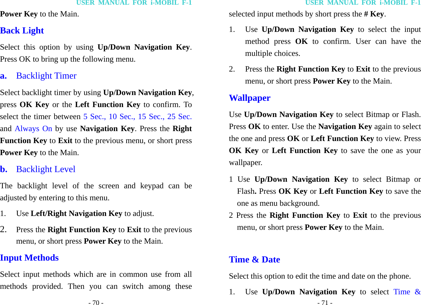 USER MANUAL FOR i-MOBIL F-1 - 70 - Power Key to the Main. Back Light Select this option by using Up/Down Navigation Key. Press OK to bring up the following menu.   a.  Backlight Timer Select backlight timer by using Up/Down Navigation Key, press OK Key or the Left Function Key to confirm. To select the timer between 5 Sec., 10 Sec., 15 Sec., 25 Sec. and Always On by use Navigation Key. Press the Right Function Key to Exit to the previous menu, or short press Power Key to the Main. b.  Backlight Level The backlight level of the screen and keypad can be adjusted by entering to this menu. 1. Use Left/Right Navigation Key to adjust. 2. Press the Right Function Key to Exit to the previous menu, or short press Power Key to the Main. Input Methods Select input methods which are in common use from all methods provided. Then you can switch among these USER MANUAL FOR i-MOBIL F-1 - 71 - selected input methods by short press the # Key. 1. Use  Up/Down Navigation Key to select the input method press OK to confirm. User can have the multiple choices. 2. Press the Right Function Key to Exit to the previous menu, or short press Power Key to the Main. Wallpaper Use Up/Down Navigation Key to select Bitmap or Flash. Press OK to enter. Use the Navigation Key again to select the one and press OK or Left Function Key to view. Press OK Key or Left Function Key to save the one as your wallpaper. 1 Use Up/Down Navigation Key to select Bitmap or Flash. Press OK Key or Left Function Key to save the one as menu background. 2 Press the Right Function Key to Exit to the previous menu, or short press Power Key to the Main.  Time &amp; Date Select this option to edit the time and date on the phone. 1. Use  Up/Down Navigation Key to select Time &amp; 
