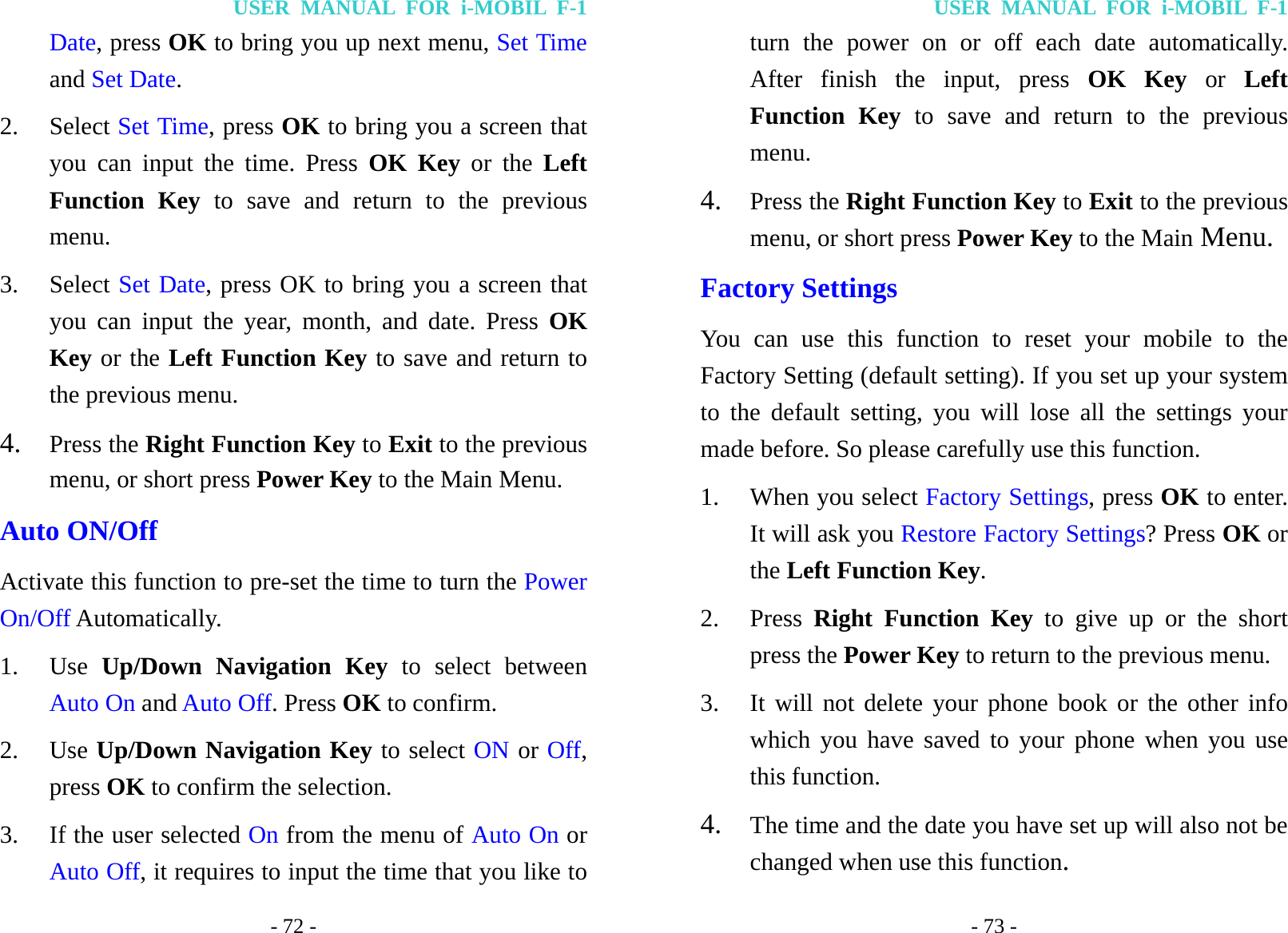USER MANUAL FOR i-MOBIL F-1 - 72 - Date, press OK to bring you up next menu, Set Time and Set Date. 2. Select Set Time, press OK to bring you a screen that you can input the time. Press OK Key or the Left Function Key to save and return to the previous menu. 3. Select Set Date, press OK to bring you a screen that you can input the year, month, and date. Press OK Key or the Left Function Key to save and return to the previous menu. 4. Press the Right Function Key to Exit to the previous menu, or short press Power Key to the Main Menu. Auto ON/Off Activate this function to pre-set the time to turn the Power On/Off Automatically. 1. Use  Up/Down Navigation Key to select between Auto On and Auto Off. Press OK to confirm. 2. Use Up/Down Navigation Key to select ON or Off, press OK to confirm the selection. 3. If the user selected On from the menu of Auto On or Auto Off, it requires to input the time that you like to USER MANUAL FOR i-MOBIL F-1 - 73 - turn the power on or off each date automatically. After finish the input, press OK Key or Left Function Key to save and return to the previous menu. 4. Press the Right Function Key to Exit to the previous menu, or short press Power Key to the Main Menu. Factory Settings You can use this function to reset your mobile to the Factory Setting (default setting). If you set up your system to the default setting, you will lose all the settings your made before. So please carefully use this function. 1. When you select Factory Settings, press OK to enter. It will ask you Restore Factory Settings? Press OK or the Left Function Key. 2. Press  Right Function Key to give up or the short press the Power Key to return to the previous menu. 3. It will not delete your phone book or the other info which you have saved to your phone when you use this function. 4. The time and the date you have set up will also not be changed when use this function. 