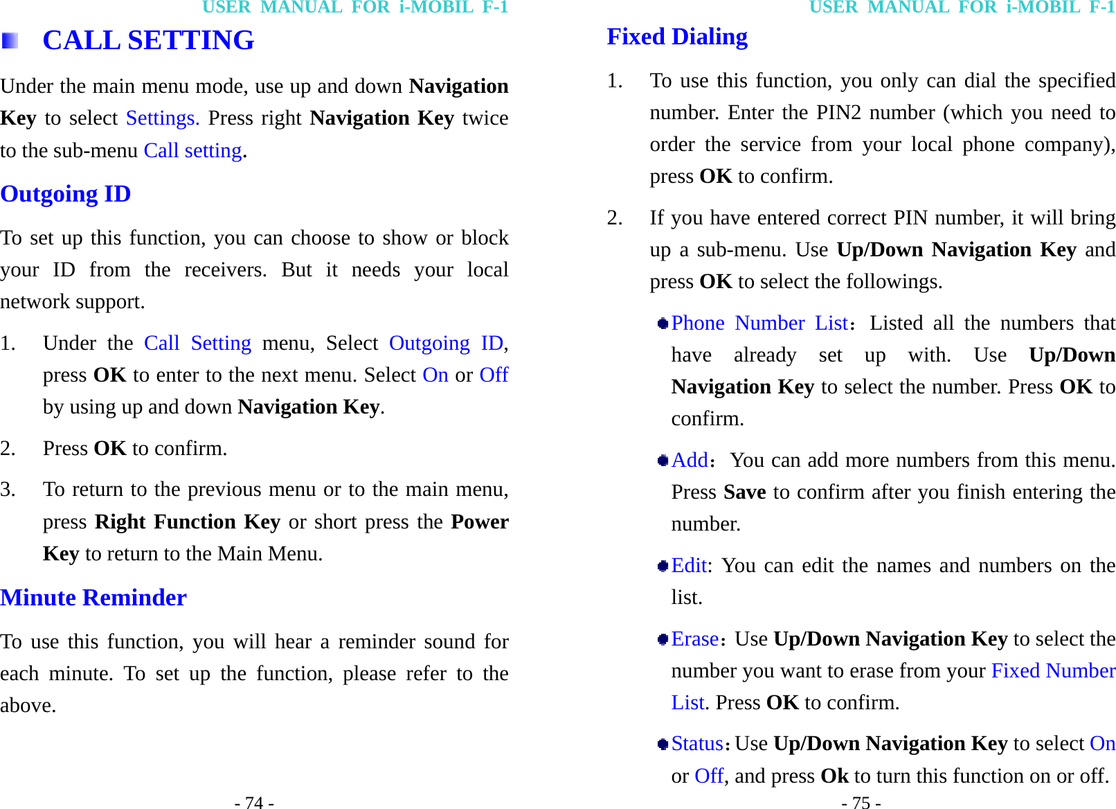 USER MANUAL FOR i-MOBIL F-1 - 74 -  CALL SETTING Under the main menu mode, use up and down Navigation Key to select Settings. Press right Navigation Key twice to the sub-menu Call setting. Outgoing ID To set up this function, you can choose to show or block your ID from the receivers. But it needs your local network support. 1. Under the Call Setting menu, Select Outgoing ID, press OK to enter to the next menu. Select On or Off by using up and down Navigation Key. 2. Press OK to confirm. 3. To return to the previous menu or to the main menu, press Right Function Key or short press the Power Key to return to the Main Menu. Minute Reminder To use this function, you will hear a reminder sound for each minute. To set up the function, please refer to the above. USER MANUAL FOR i-MOBIL F-1 - 75 - Fixed Dialing 1. To use this function, you only can dial the specified number. Enter the PIN2 number (which you need to order the service from your local phone company), press OK to confirm. 2. If you have entered correct PIN number, it will bring up a sub-menu. Use Up/Down Navigation Key and press OK to select the followings.  Phone Number List：Listed all the numbers that have already set up with. Use Up/Down Navigation Key to select the number. Press OK to confirm.  Add：You can add more numbers from this menu. Press Save to confirm after you finish entering the number.  Edit: You can edit the names and numbers on the list.  Erase：Use Up/Down Navigation Key to select the number you want to erase from your Fixed Number List. Press OK to confirm.  Status：Use Up/Down Navigation Key to select On or Off, and press Ok to turn this function on or off. 