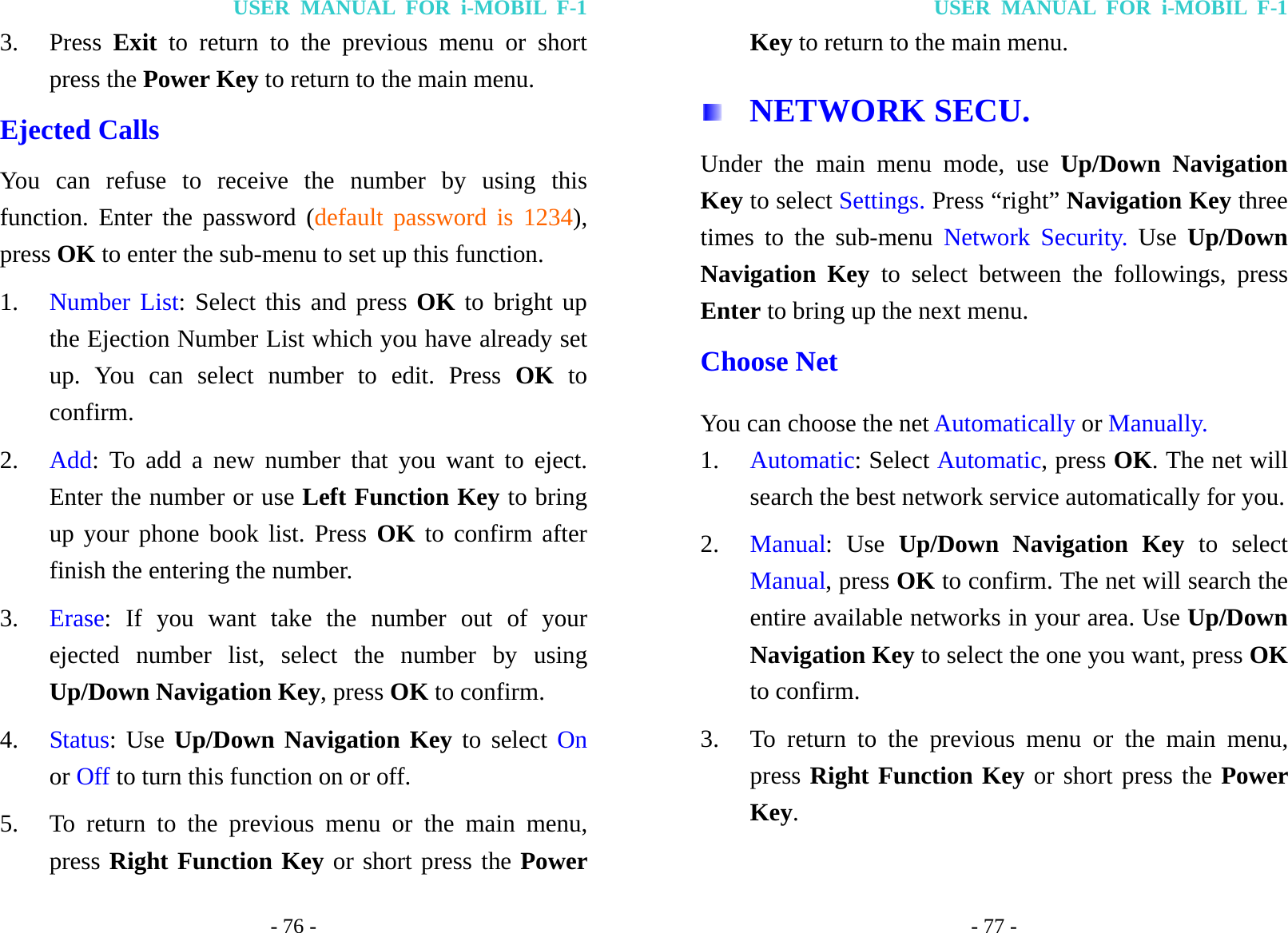 USER MANUAL FOR i-MOBIL F-1 - 76 - 3. Press  Exit to return to the previous menu or short press the Power Key to return to the main menu. Ejected Calls You can refuse to receive the number by using this function. Enter the password (default password is 1234), press OK to enter the sub-menu to set up this function. 1. Number List: Select this and press OK to bright up the Ejection Number List which you have already set up. You can select number to edit. Press OK to confirm. 2. Add: To add a new number that you want to eject. Enter the number or use Left Function Key to bring up your phone book list. Press OK to confirm after finish the entering the number. 3. Erase: If you want take the number out of your ejected number list, select the number by using Up/Down Navigation Key, press OK to confirm. 4. Status: Use Up/Down Navigation Key to select On or Off to turn this function on or off. 5. To return to the previous menu or the main menu, press Right Function Key or short press the Power USER MANUAL FOR i-MOBIL F-1 - 77 - Key to return to the main menu.  NETWORK SECU. Under the main menu mode, use Up/Down Navigation Key to select Settings. Press &ldquo;right&rdquo; Navigation Key three times to the sub-menu Network Security. Use  Up/Down Navigation Key to select between the followings, press Enter to bring up the next menu. Choose Net You can choose the net Automatically or Manually. 1. Automatic: Select Automatic, press OK. The net will search the best network service automatically for you.   2. Manual: Use Up/Down Navigation Key to select Manual, press OK to confirm. The net will search the entire available networks in your area. Use Up/Down Navigation Key to select the one you want, press OK to confirm. 3. To return to the previous menu or the main menu, press Right Function Key or short press the Power Key. 