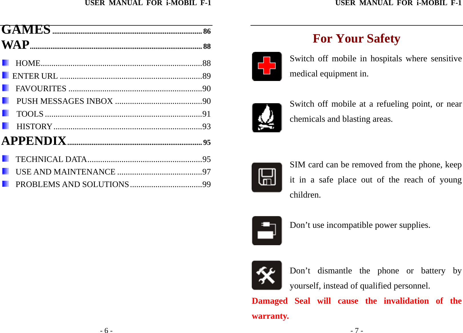 USER MANUAL FOR i-MOBIL F-1   - 6 - GAMES................................................................................86 WAP............................................................................................ 88   HOME............................................................................88  ENTER URL ...................................................................89   FAVOURITES ...............................................................90    PUSH MESSAGES INBOX .........................................90   TOOLS ..........................................................................91   HISTORY......................................................................93 APPENDIX........................................................................95   TECHNICAL DATA......................................................95   USE AND MAINTENANCE ........................................97   PROBLEMS AND SOLUTIONS..................................99  USER MANUAL FOR i-MOBIL F-1   - 7 - For Your Safety Switch off mobile in hospitals where sensitive medical equipment in.   Switch off mobile at a refueling point, or near chemicals and blasting areas.    SIM card can be removed from the phone, keep it in a safe place out of the reach of young     children.  Don&rsquo;t use incompatible power supplies.   Don&rsquo;t dismantle the phone or battery by yourself, instead of qualified personnel.   Damaged Seal will cause the invalidation of the warranty. 