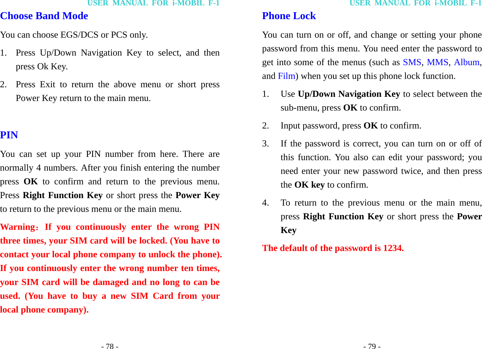 USER MANUAL FOR i-MOBIL F-1 - 78 - Choose Band Mode You can choose EGS/DCS or PCS only. 1. Press Up/Down Navigation Key to select, and then press Ok Key. 2. Press Exit to return the above menu or short press Power Key return to the main menu.  PIN   You can set up your PIN number from here. There are normally 4 numbers. After you finish entering the number press  OK to confirm and return to the previous menu. Press Right Function Key or short press the Power Key to return to the previous menu or the main menu. Warning：If you continuously enter the wrong PIN three times, your SIM card will be locked. (You have to contact your local phone company to unlock the phone). If you continuously enter the wrong number ten times, your SIM card will be damaged and no long to can be used. (You have to buy a new SIM Card from your local phone company). USER MANUAL FOR i-MOBIL F-1 - 79 - Phone Lock You can turn on or off, and change or setting your phone password from this menu. You need enter the password to get into some of the menus (such as SMS, MMS, Album, and Film) when you set up this phone lock function. 1. Use Up/Down Navigation Key to select between the sub-menu, press OK to confirm. 2. Input password, press OK to confirm. 3. If the password is correct, you can turn on or off of this function. You also can edit your password; you need enter your new password twice, and then press the OK key to confirm. 4. To return to the previous menu or the main menu, press Right Function Key or short press the Power Key The default of the password is 1234.     
