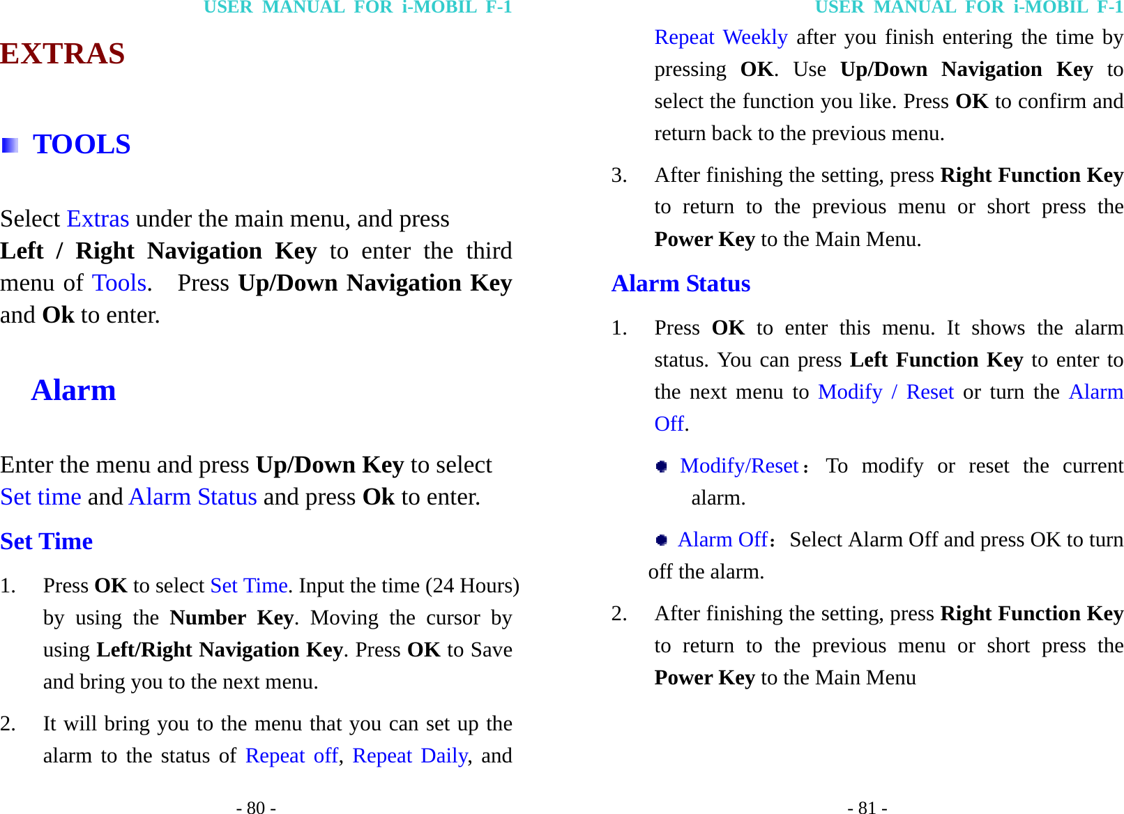 USER MANUAL FOR i-MOBIL F-1 - 80 - EXTRAS  TOOLS Select Extras under the main menu, and press Left / Right Navigation Key to enter the third menu of Tools.  Press Up/Down Navigation Key and Ok to enter.   Alarm Enter the menu and press Up/Down Key to select Set time and Alarm Status and press Ok to enter. Set Time 1. Press OK to select Set Time. Input the time (24 Hours) by using the Number Key. Moving the cursor by using Left/Right Navigation Key. Press OK to Save and bring you to the next menu.   2. It will bring you to the menu that you can set up the alarm to the status of Repeat off, Repeat Daily, and USER MANUAL FOR i-MOBIL F-1 - 81 - Repeat Weekly after you finish entering the time by pressing  OK. Use Up/Down Navigation Key to select the function you like. Press OK to confirm and return back to the previous menu. 3. After finishing the setting, press Right Function Key to return to the previous menu or short press the Power Key to the Main Menu. Alarm Status 1. Press  OK to enter this menu. It shows the alarm status. You can press Left Function Key to enter to the next menu to Modify / Reset or turn the Alarm Off.  Modify/Reset：To modify or reset the current alarm.  Alarm Off：Select Alarm Off and press OK to turn off the alarm. 2. After finishing the setting, press Right Function Key to return to the previous menu or short press the Power Key to the Main Menu 