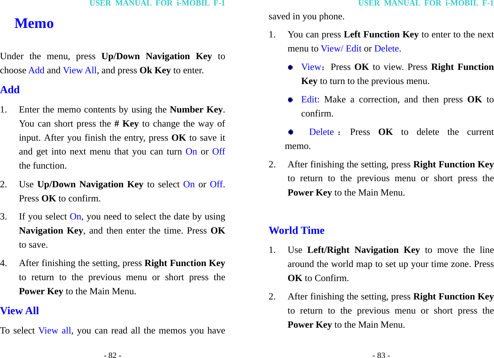 USER MANUAL FOR i-MOBIL F-1 - 82 -   Memo Under the menu, press Up/Down Navigation Key to choose Add and View All, and press Ok Key to enter. Add 1. Enter the memo contents by using the Number Key. You can short press the # Key to change the way of input. After you finish the entry, press OK to save it and get into next menu that you can turn On or Off the function. 2. Use Up/Down Navigation Key to select On or Off. Press OK to confirm. 3. If you select On, you need to select the date by using Navigation Key, and then enter the time. Press OK to save. 4. After finishing the setting, press Right Function Key to return to the previous menu or short press the Power Key to the Main Menu. View All To select View all, you can read all the memos you have USER MANUAL FOR i-MOBIL F-1 - 83 - saved in you phone. 1. You can press Left Function Key to enter to the next menu to View/ Edit or Delete.  View：Press OK to view. Press Right Function Key to turn to the previous menu.  Edit: Make a correction, and then press OK to confirm.    Delete ：Press  OK to delete the current     memo. 2. After finishing the setting, press Right Function Key to return to the previous menu or short press the Power Key to the Main Menu.  World Time 1. Use  Left/Right Navigation Key to move the line around the world map to set up your time zone. Press OK to Confirm. 2. After finishing the setting, press Right Function Key to return to the previous menu or short press the Power Key to the Main Menu. 