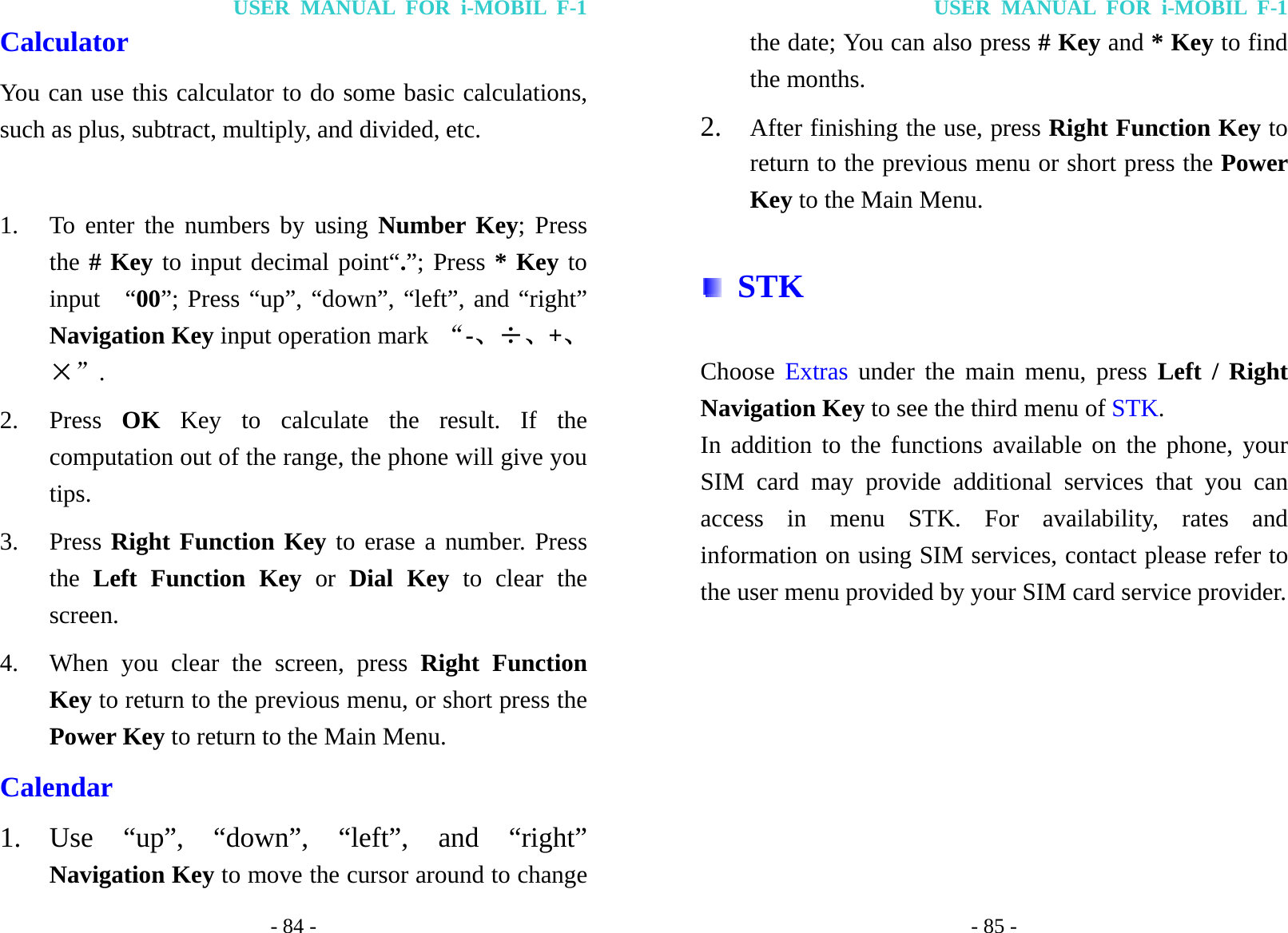 USER MANUAL FOR i-MOBIL F-1 - 84 - Calculator You can use this calculator to do some basic calculations, such as plus, subtract, multiply, and divided, etc.  1. To enter the numbers by using Number Key; Press the # Key to input decimal point&ldquo;.&rdquo;; Press * Key to input  &ldquo;00&rdquo;; Press &ldquo;up&rdquo;, &ldquo;down&rdquo;, &ldquo;left&rdquo;, and &ldquo;right&rdquo; Navigation Key input operation mark  &ldquo;-、&divide;、+、&times;&rdquo;. 2. Press  OK Key to calculate the result. If the computation out of the range, the phone will give you tips. 3. Press Right Function Key to erase a number. Press the  Left Function Key or Dial Key to clear the screen. 4. When you clear the screen, press Right Function Key to return to the previous menu, or short press the Power Key to return to the Main Menu. Calendar 1. Use &ldquo;up&rdquo;, &ldquo;down&rdquo;, &ldquo;left&rdquo;, and &ldquo;right&rdquo; Navigation Key to move the cursor around to change USER MANUAL FOR i-MOBIL F-1 - 85 - the date; You can also press # Key and * Key to find the months. 2. After finishing the use, press Right Function Key to return to the previous menu or short press the Power Key to the Main Menu.  STK Choose Extras under the main menu, press Left / Right Navigation Key to see the third menu of STK. In addition to the functions available on the phone, your SIM card may provide additional services that you can access in menu STK. For availability, rates and information on using SIM services, contact please refer to the user menu provided by your SIM card service provider. 