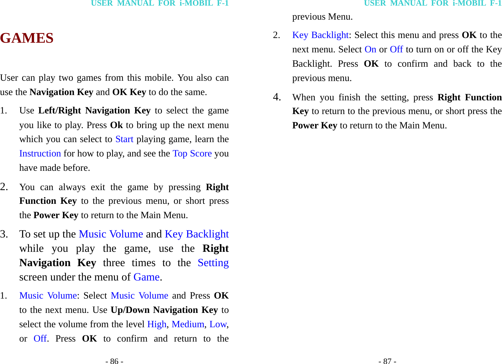 USER MANUAL FOR i-MOBIL F-1 - 86 - GAMES User can play two games from this mobile. You also can use the Navigation Key and OK Key to do the same. 1. Use Left/Right Navigation Key to select the game you like to play. Press Ok to bring up the next menu which you can select to Start playing game, learn the Instruction for how to play, and see the Top Score you have made before. 2. You can always exit the game by pressing Right Function Key to the previous menu, or short press the Power Key to return to the Main Menu. 3. To set up the Music Volume and Key Backlight while you play the game, use the Right Navigation Key three times to the Setting screen under the menu of Game. 1. Music Volume: Select Music Volume and Press OK to the next menu. Use Up/Down Navigation Key to select the volume from the level High, Medium, Low, or  Off. Press OK to confirm and return to the USER MANUAL FOR i-MOBIL F-1 - 87 - previous Menu. 2. Key Backlight: Select this menu and press OK to the next menu. Select On or Off to turn on or off the Key Backlight. Press OK to confirm and back to the previous menu. 4. When you finish the setting, press Right Function Key to return to the previous menu, or short press the Power Key to return to the Main Menu.            