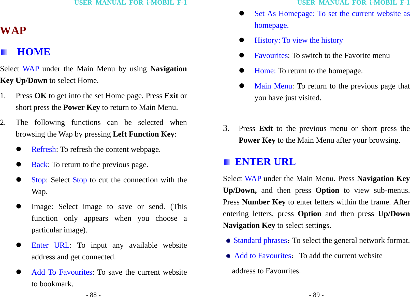 USER MANUAL FOR i-MOBIL F-1 - 88 -  WAP   HOME Select WAP under the Main Menu by using Navigation Key Up/Down to select Home. 1. Press OK to get into the set Home page. Press Exit or short press the Power Key to return to Main Menu. 2. The following functions can be selected when browsing the Wap by pressing Left Function Key: z Refresh: To refresh the content webpage. z Back: To return to the previous page. z Stop: Select Stop to cut the connection with the Wap. z Image: Select image to save or send. (This function only appears when you choose a particular image). z Enter URL: To input any available website address and get connected. z Add To Favourites: To save the current website to bookmark. USER MANUAL FOR i-MOBIL F-1 - 89 - z Set As Homepage: To set the current website as homepage. z History: To view the history   z Favourites: To switch to the Favorite menu z Home: To return to the homepage. z Main Menu: To return to the previous page that you have just visited.  3. Press  Exit  to the previous menu or short press the Power Key to the Main Menu after your browsing.  ENTER URL Select WAP  under the Main Menu. Press Navigation Key Up/Down, and then press Option  to view sub-menus. Press Number Key to enter letters within the frame. After entering letters, press Option and then press Up/Down Navigation Key to select settings.  Standard phrases：To select the general network format.  Add to Favourites：To add the current website   address to Favourites. 