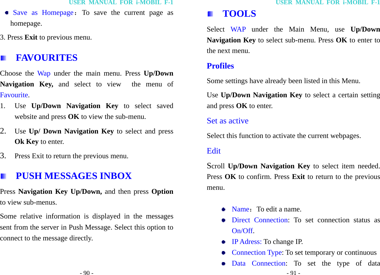 USER MANUAL FOR i-MOBIL F-1 - 90 -  Save as Homepage：To save the current page as homepage. 3. Press Exit to previous menu.   FAVOURITES Choose the Wap under the main menu. Press Up/Down Navigation Key, and select to view  the menu of Favourite. 1. Use  Up/Down Navigation Key to select saved website and press OK to view the sub-menu. 2. Use Up/ Down Navigation Key to select and press Ok Key to enter. 3. Press Exit to return the previous menu.     PUSH MESSAGES INBOX Press Navigation Key Up/Down, and then press Option to view sub-menus. Some relative information is displayed in the messages sent from the server in Push Message. Select this option to connect to the message directly.   USER MANUAL FOR i-MOBIL F-1 - 91 -   TOOLS Select  WAP  under the Main Menu, use Up/Down Navigation Key to select sub-menu. Press OK to enter to the next menu. Profiles Some settings have already been listed in this Menu. Use Up/Down Navigation Key to select a certain setting and press OK to enter. Set as active Select this function to activate the current webpages. Edit Scroll Up/Down Navigation Key to select item needed. Press OK to confirm. Press Exit to return to the previous menu.    Name：To edit a name.  Direct Connection: To set connection status as On/Off.  IP Adress: To change IP.  Connection Type: To set temporary or continuous  Data Connection: To set the type of data 