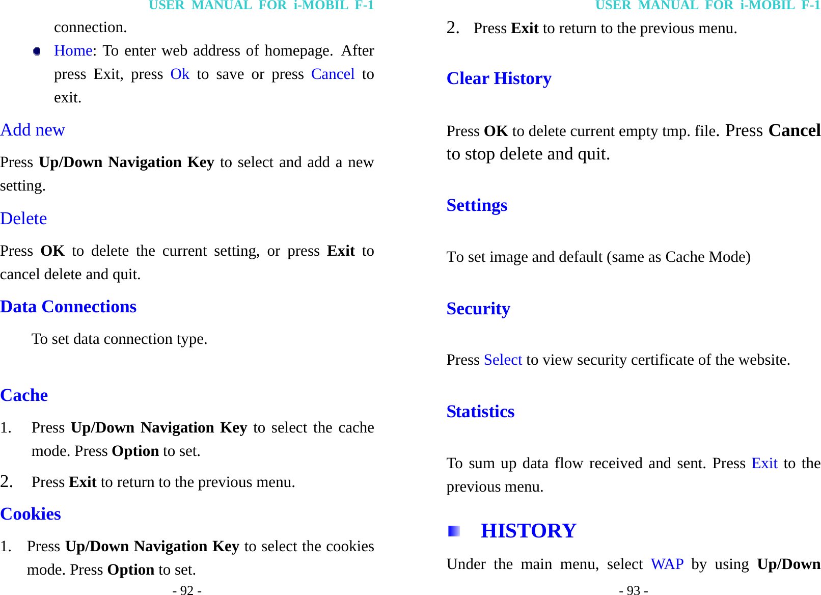 USER MANUAL FOR i-MOBIL F-1 - 92 - connection.  Home: To enter web address of homepage. After press Exit, press Ok to save or press Cancel to exit. Add new   Press Up/Down Navigation Key to select and add a new setting. Delete   Press  OK to delete the current setting, or press Exit  to cancel delete and quit. Data Connections To set data connection type.  Cache   1. Press Up/Down Navigation Key to select the cache mode. Press Option to set. 2. Press Exit to return to the previous menu. Cookies 1. Press Up/Down Navigation Key to select the cookies mode. Press Option to set. USER MANUAL FOR i-MOBIL F-1 - 93 - 2. Press Exit to return to the previous menu. Clear History Press OK to delete current empty tmp. file. Press Cancel to stop delete and quit. Settings To set image and default (same as Cache Mode) Security Press Select to view security certificate of the website. Statistics To sum up data flow received and sent. Press Exit to the previous menu.   HISTORY Under the main menu, select WAP by using Up/Down 