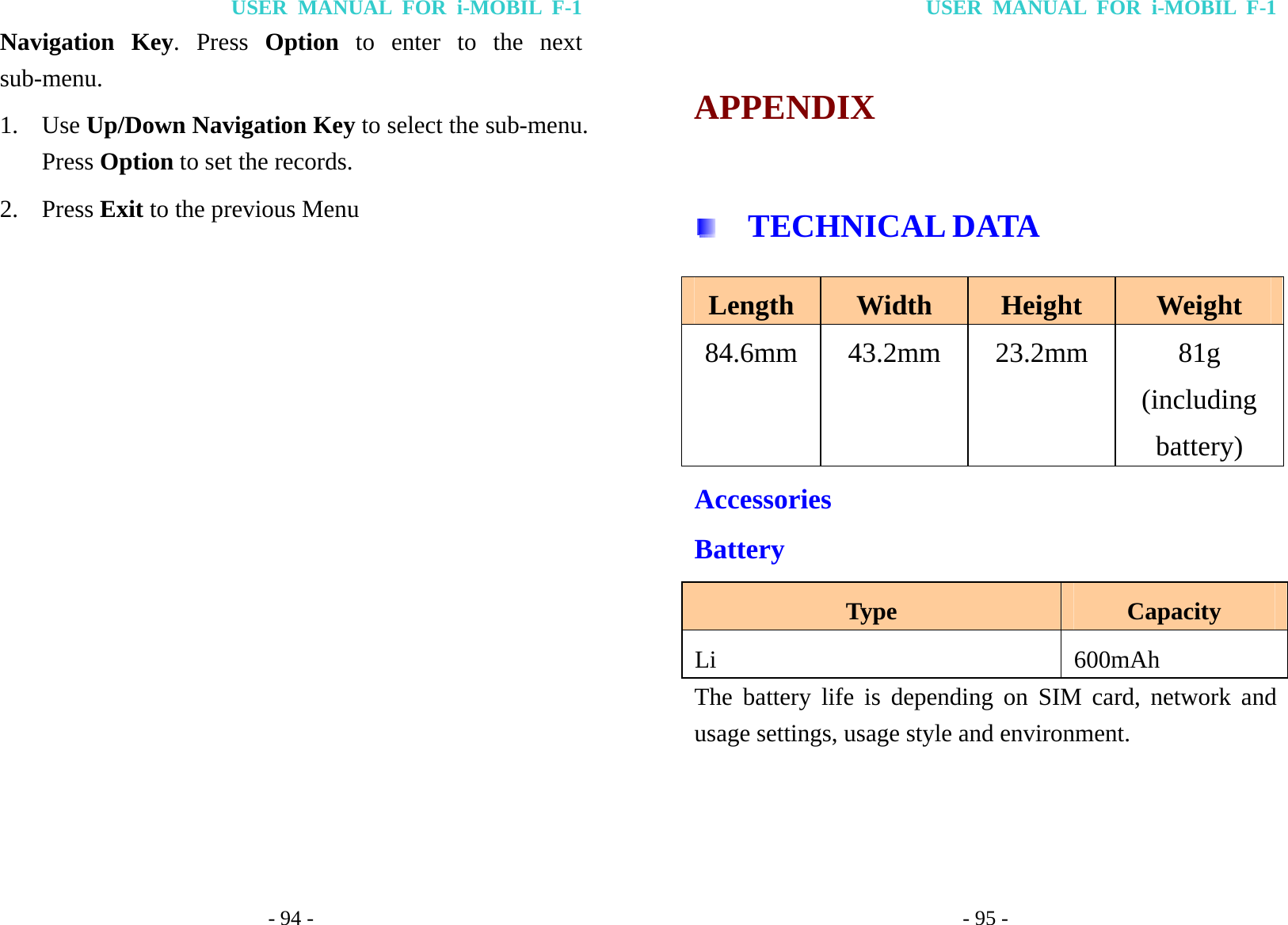 USER MANUAL FOR i-MOBIL F-1 - 94 - Navigation Key. Press Option to enter to the next sub-menu.  1. Use Up/Down Navigation Key to select the sub-menu. Press Option to set the records. 2. Press Exit to the previous Menu  USER MANUAL FOR i-MOBIL F-1 - 95 - APPENDIX   TECHNICAL DATA Length  Width  Height  Weight 84.6mm 43.2mm 23.2mm  81g (including battery) Accessories Battery Type  Capacity Li    600mAh  The battery life is depending on SIM card, network and usage settings, usage style and environment.  