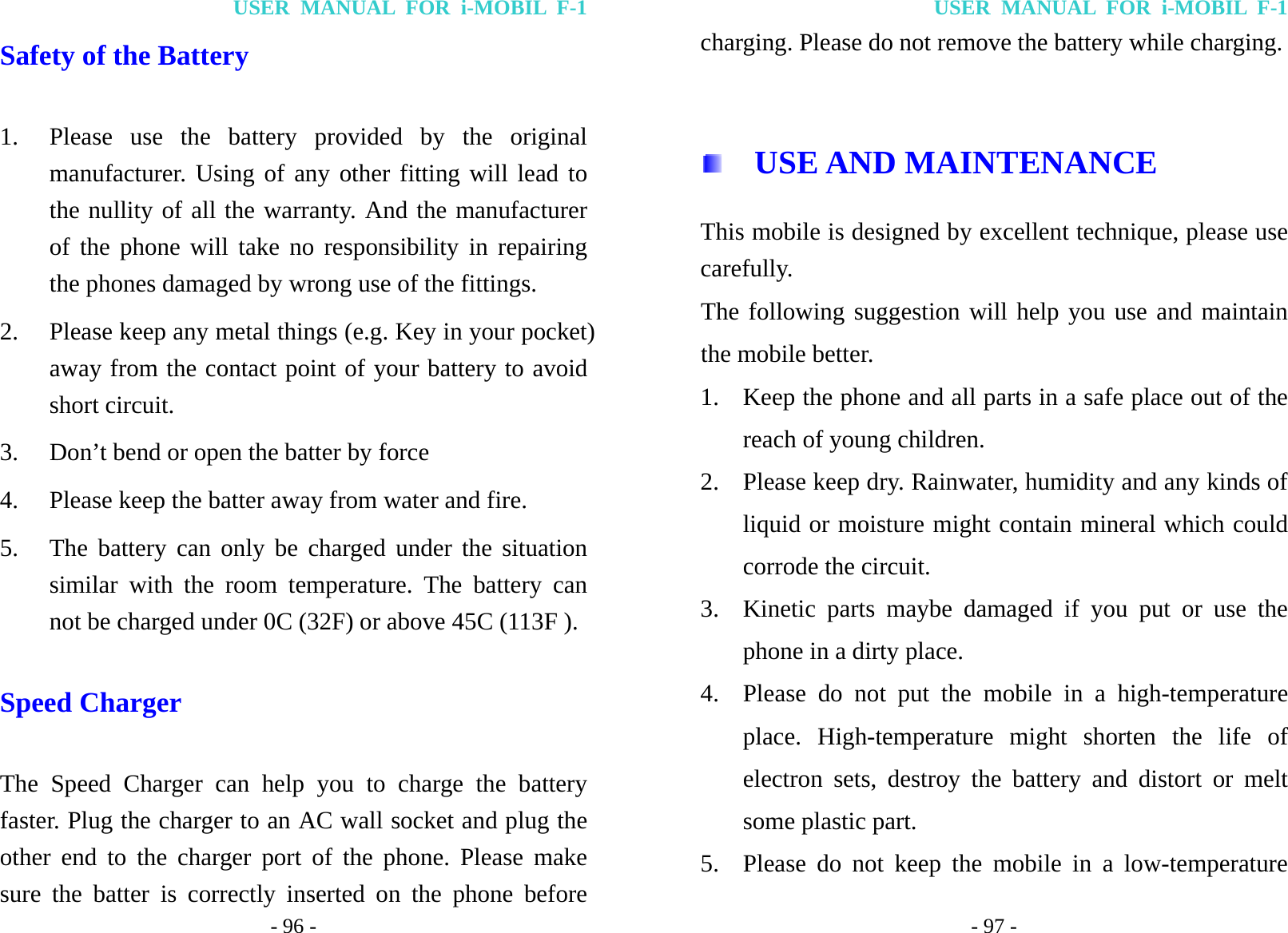 USER MANUAL FOR i-MOBIL F-1 - 96 - Safety of the Battery 1. Please use the battery provided by the original manufacturer. Using of any other fitting will lead to the nullity of all the warranty. And the manufacturer of the phone will take no responsibility in repairing the phones damaged by wrong use of the fittings. 2. Please keep any metal things (e.g. Key in your pocket) away from the contact point of your battery to avoid short circuit. 3. Don&rsquo;t bend or open the batter by force 4. Please keep the batter away from water and fire. 5. The battery can only be charged under the situation similar with the room temperature. The battery can not be charged under 0C (32F) or above 45C (113F ). Speed Charger   The Speed Charger can help you to charge the battery faster. Plug the charger to an AC wall socket and plug the other end to the charger port of the phone. Please make sure the batter is correctly inserted on the phone before USER MANUAL FOR i-MOBIL F-1 - 97 - charging. Please do not remove the battery while charging.    USE AND MAINTENANCE This mobile is designed by excellent technique, please use carefully. The following suggestion will help you use and maintain the mobile better. 1. Keep the phone and all parts in a safe place out of the reach of young children. 2. Please keep dry. Rainwater, humidity and any kinds of liquid or moisture might contain mineral which could corrode the circuit. 3. Kinetic parts maybe damaged if you put or use the phone in a dirty place.   4. Please do not put the mobile in a high-temperature place. High-temperature might shorten the life of electron sets, destroy the battery and distort or melt some plastic part. 5. Please do not keep the mobile in a low-temperature 