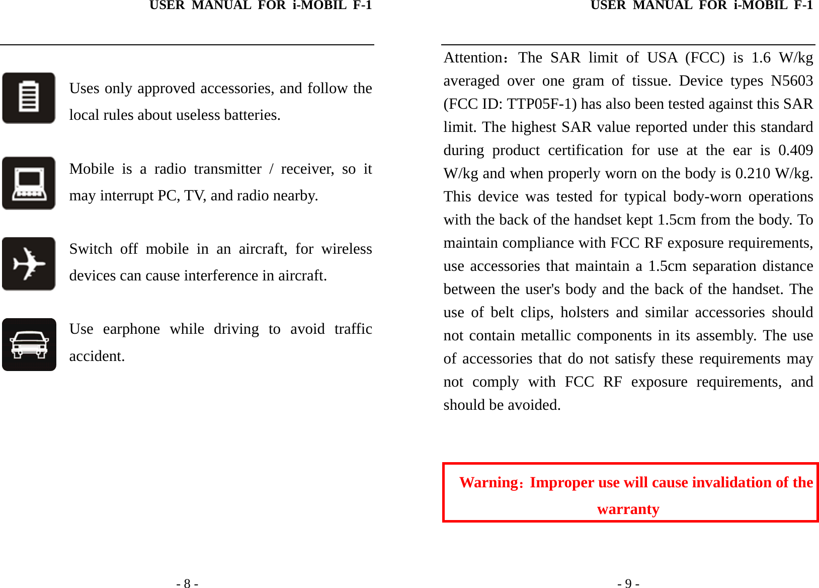 USER MANUAL FOR i-MOBIL F-1   - 8 -  Uses only approved accessories, and follow the local rules about useless batteries.  Mobile is a radio transmitter / receiver, so it may interrupt PC, TV, and radio nearby.  Switch off mobile in an aircraft, for wireless devices can cause interference in aircraft.  Use earphone while driving to avoid traffic accident.        USER MANUAL FOR i-MOBIL F-1   - 9 - Attention：The SAR limit of USA (FCC) is 1.6 W/kg averaged over one gram of tissue. Device types N5603 (FCC ID: TTP05F-1) has also been tested against this SAR limit. The highest SAR value reported under this standard during product certification for use at the ear is 0.409 W/kg and when properly worn on the body is 0.210 W/kg. This device was tested for typical body-worn operations with the back of the handset kept 1.5cm from the body. To maintain compliance with FCC RF exposure requirements, use accessories that maintain a 1.5cm separation distance between the user's body and the back of the handset. The use of belt clips, holsters and similar accessories should not contain metallic components in its assembly. The use of accessories that do not satisfy these requirements may not comply with FCC RF exposure requirements, and should be avoided.   Warning：Improper use will cause invalidation of the warranty  