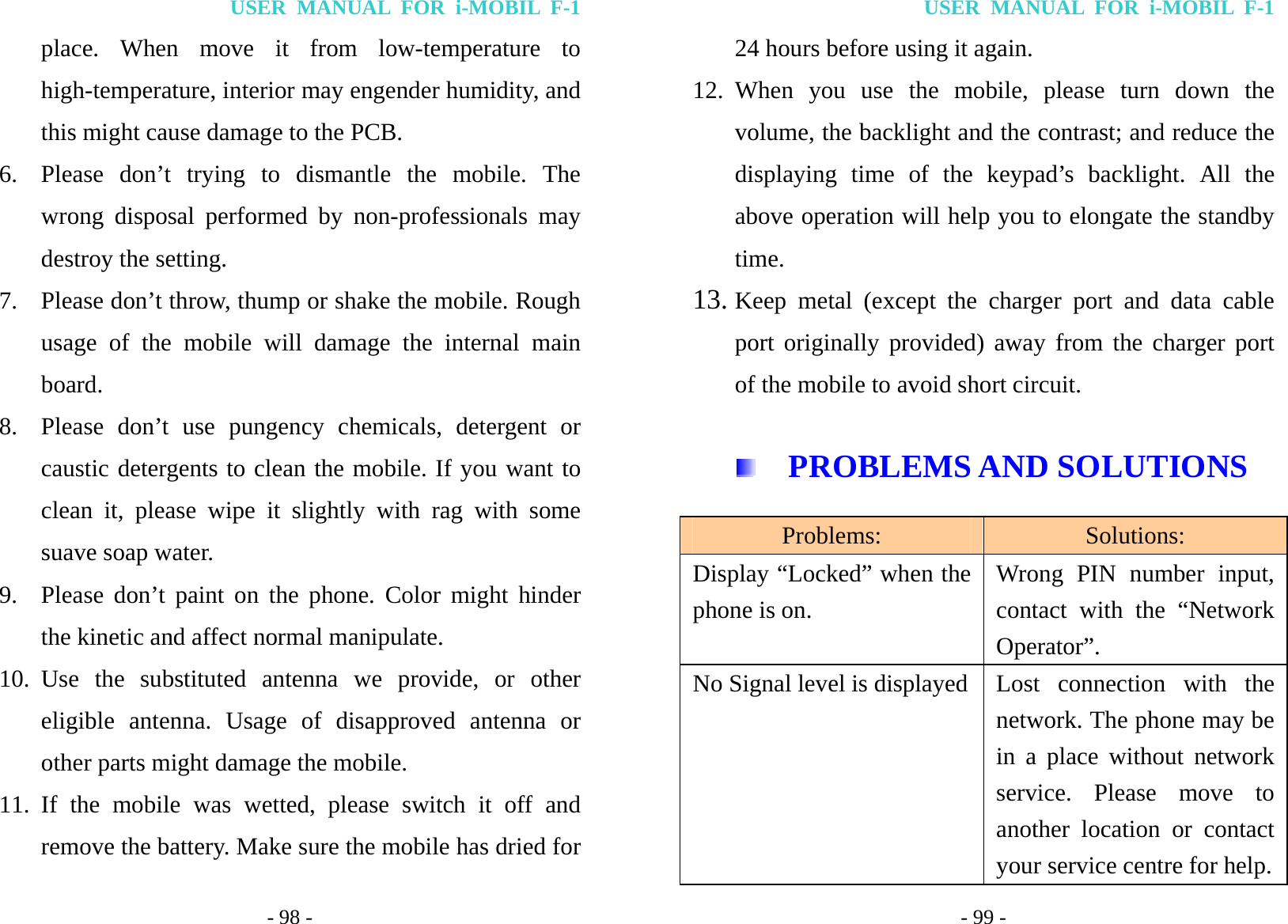 USER MANUAL FOR i-MOBIL F-1 - 98 - place. When move it from low-temperature to high-temperature, interior may engender humidity, and this might cause damage to the PCB. 6. Please don&rsquo;t trying to dismantle the mobile. The wrong disposal performed by non-professionals may destroy the setting. 7. Please don&rsquo;t throw, thump or shake the mobile. Rough usage of the mobile will damage the internal main board. 8. Please don&rsquo;t use pungency chemicals, detergent or caustic detergents to clean the mobile. If you want to clean it, please wipe it slightly with rag with some suave soap water. 9. Please don&rsquo;t paint on the phone. Color might hinder the kinetic and affect normal manipulate. 10. Use the substituted antenna we provide, or other eligible antenna. Usage of disapproved antenna or other parts might damage the mobile. 11. If the mobile was wetted, please switch it off and remove the battery. Make sure the mobile has dried for USER MANUAL FOR i-MOBIL F-1 - 99 - 24 hours before using it again. 12. When you use the mobile, please turn down the volume, the backlight and the contrast; and reduce the displaying time of the keypad&rsquo;s backlight. All the above operation will help you to elongate the standby time. 13. Keep metal (except the charger port and data cable port originally provided) away from the charger port of the mobile to avoid short circuit.   PROBLEMS AND SOLUTIONS Problems: Solutions: Display &ldquo;Locked&rdquo; when the phone is on. Wrong PIN number input, contact with the &ldquo;Network Operator&rdquo;. No Signal level is displayed Lost connection with the network. The phone may be in a place without network service. Please move to another location or contact your service centre for help. 