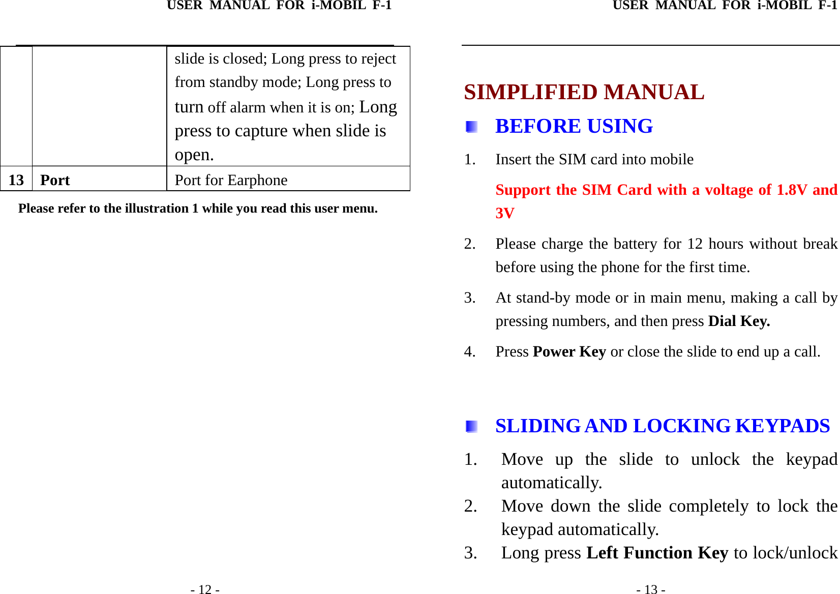 USER MANUAL FOR i-MOBIL F-1   - 12 - slide is closed; Long press to reject from standby mode; Long press to turn off alarm when it is on; Longpress to capture when slide is   open. 13 Port  Port for Earphone Please refer to the illustration 1 while you read this user menu.               USER MANUAL FOR i-MOBIL F-1   - 13 -  SIMPLIFIED MANUAL  BEFORE USING 1. Insert the SIM card into mobile Support the SIM Card with a voltage of 1.8V and 3V 2. Please charge the battery for 12 hours without break before using the phone for the first time. 3. At stand-by mode or in main menu, making a call by pressing numbers, and then press Dial Key. 4. Press Power Key or close the slide to end up a call.    SLIDING AND LOCKING KEYPADS 1. Move up the slide to unlock the keypad automatically.  2. Move down the slide completely to lock the keypad automatically.   3. Long press Left Function Key to lock/unlock 