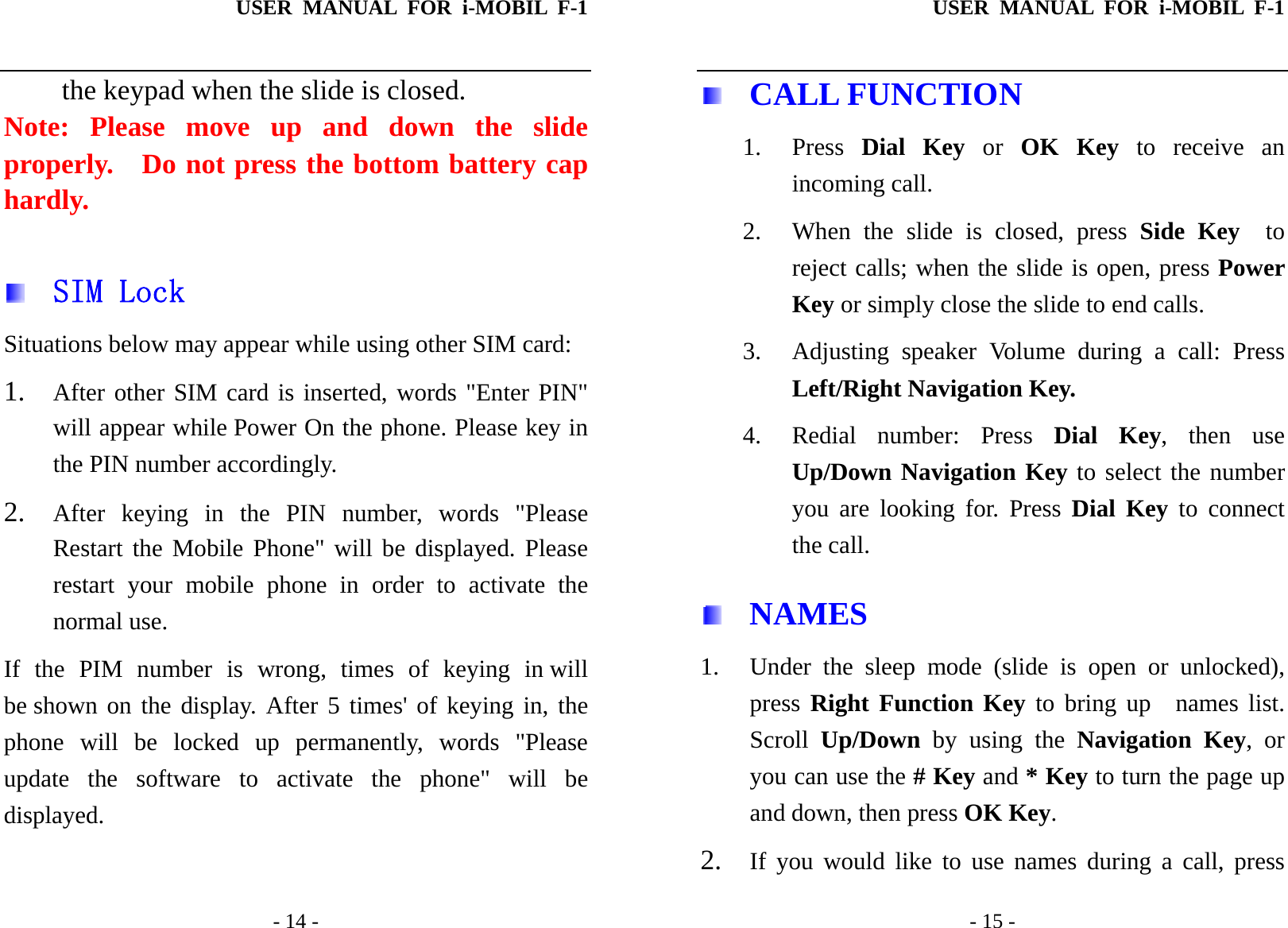 USER MANUAL FOR i-MOBIL F-1   - 14 - the keypad when the slide is closed.   Note: Please move up and down the slide properly.  Do not press the bottom battery cap hardly.    SIM Lock Situations below may appear while using other SIM card: 1. After other SIM card is inserted, words "Enter PIN" will appear while Power On the phone. Please key in the PIN number accordingly.  2. After keying in the PIN number, words "Please Restart the Mobile Phone" will be displayed. Please restart your mobile phone in order to activate the normal use. If the PIM number is wrong, times of keying in will be shown on the display. After 5 times' of keying in, the phone will be locked up permanently, words "Please update the software to activate the phone" will be displayed. USER MANUAL FOR i-MOBIL F-1   - 15 -  CALL FUNCTION 1. Press  Dial Key or OK Key to receive an incoming call. 2. When the slide is closed, press Side Key  to reject calls; when the slide is open, press Power Key or simply close the slide to end calls. 3.  Adjusting speaker Volume during a call: Press Left/Right Navigation Key.   4. Redial number: Press Dial Key, then use Up/Down Navigation Key to select the number you are looking for. Press Dial Key to connect the call.  NAMES 1. Under the sleep mode (slide is open or unlocked), press Right Function Key to bring up  names list. Scroll  Up/Down by using the Navigation Key, or you can use the # Key and * Key to turn the page up and down, then press OK Key. 2. If you would like to use names during a call, press 